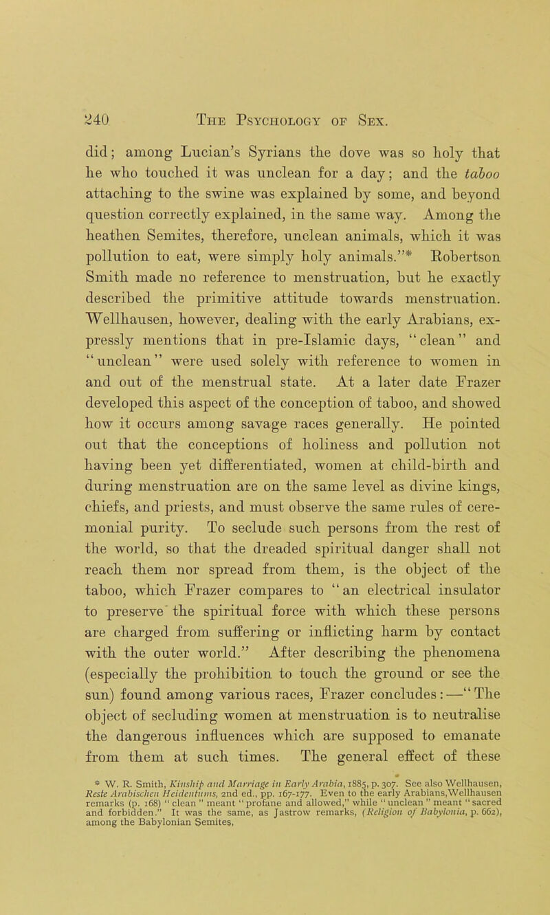 did; among Lucian’s Syrians the dove was so holy that he who touched it was unclean for a day; and the taboo attaching to the swine was explained by some, and beyond question correctly explained, in the same way. Among the heathen Semites, therefore, unclean animals, which it was pollution to eat, were simply holy animals.”* Robertson Smith made no reference to menstruation, but he exactly described the primitive attitude towards menstruation. Wellhausen, however, dealing with the early Arabians, ex- pressly mentions that in pre-Islamic days, “clean” and “unclean” were used solely with reference to women in and out of the menstrual state. At a later date Prazer developed this aspect of the conception of taboo, and showed how it occurs among savage races generally. He pointed out that the conceptions of holiness and pollution not having been yet differentiated, women at child-birth and during menstruation are on the same level as divine kings, chiefs, and priests, and must observe the same rules of cere- monial purity. To seclude such persons from the rest of the world, so that the dreaded spiritual danger shall not reach them nor spread from them, is the object of the taboo, which Prazer compares to “an electrical insulator to preserve' the spiritual force with which these persons are charged from suffering or inflicting harm by contact with the outer world.” After describing the phenomena (especially the prohibition to touch the ground or see the sun) found among various races, Prazer concludes:—“The object of secluding women at menstruation is to neutralise the dangerous influences which are supposed to emanate from them at such times. The general effect of these • * W. R. Smith, Kinsliift and Marriage in Early Arabia, 1885, p. 307. See also Wellhausen, Reste Arabischen Hcidentnnis, 2nd ed., pp. 167-177. Even to the early Arabians,Wellhausen remarks (p. 168) “ clean ” meant “profane and allowed, while “unclean  meant “sacred and forbidden.” It was the same, as Jastrow remarks, (Religion 0/Rabylonia, p. 662), among the Babylonian Semites,