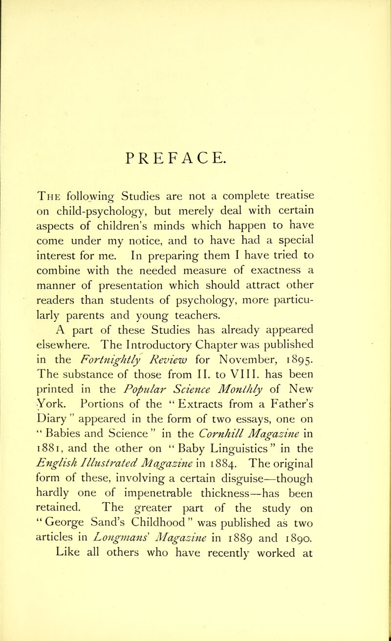 PREFACE. The following Studies are not a complete treatise on child-psychology, but merely deal with certain aspects of children’s minds which happen to have come under my notice, and to have had a special interest for me. In preparing them I have tried to combine with the needed measure of exactness a manner of presentation which should attract other readers than students of psychology, more particu- larly parents and young teachers. A part of these Studies has already appeared elsewhere. The Introductory Chapter was published in the Fortnightly Review for November, 1895. The substance of those from II. to VIII. has been printed in the Popular Science Monthly of New •York. Portions of the “Extracts from a Father’s Diary ” appeared in the form of two essays, one on “ Babies and Science” in the Cornhill Magazine in 1881, and the other on “Baby Linguistics” in the English Illustrated Mctgazine in 1884. The original form of these, involving a certain disguise—though hardly one of impenetrable thickness—has been retained. The greater part of the study on “ George Sand’s Childhood ” was published as two articles in Longmans Magazine in 1889 and 1890. Like all others who have recently worked at