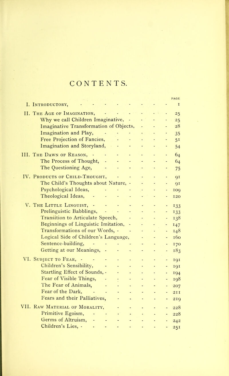 CONTENTS. PAGE I. Introductory, i II. The Age of Imagination, - 25 Why we call Children Imaginative, - - - - 25 Imaginative Transformation of Objects, - - - 28 Imagination and Play, 35 Free Projection of Fancies, ----- 51 Imagination and Storyland, ----- 54 III. T HE Dawn of Reason, ------- 64 The Process of Thought, ------ 64 The Questioning Age, ------ 75 IV. Products of Child-Thought, 91 The Child’s Thoughts about Nature, - - - - gi Psychological Ideas, ...... jog Theological Ideas, ------- 120 V. The Little Linguist, - - 133 Prelinguistic Babblings, ------ 133 Transition to Articulate Speech, - - - . Beginnings of Linguistic Imitation, - - - - Transformations of our Words, ----- 148 Logical Side of Children’s Language, - - - 160 Sentence-building, ------- lyo Getting at our Meanings, ------ 183 VI. Subject to Fear, -------- igi Children’s Sensibility, igi Startling Effect of Sounds, ------ 194 Fear of Visible Things, ------ ig8 The Fear of Animals, 207 Fear of the Dark, - 211 Fears and their Palliatives, ----- 219 VII. Raw Material of Morality, 228 Primitive Egoism, ------- 228 Germs of Altruism, ------- 242 Children’s Lies, -------- 251