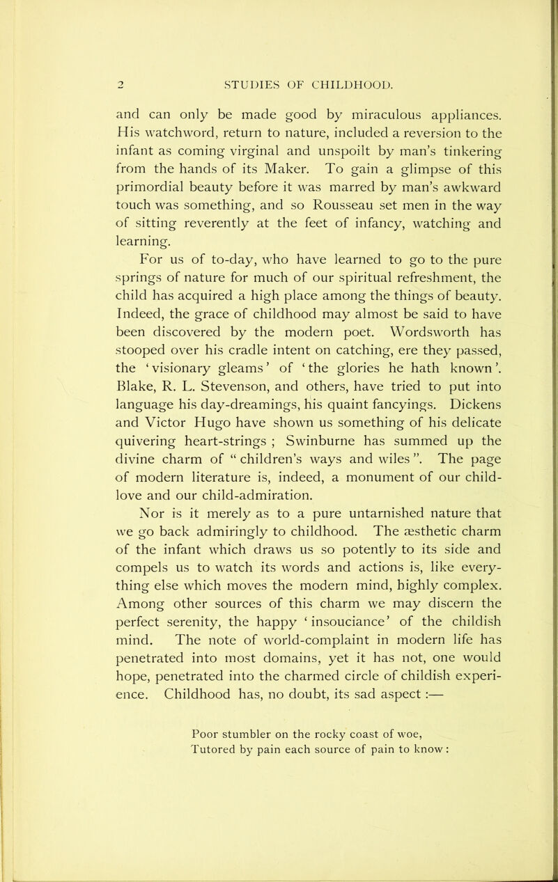 and can only be made good by miraculous appliances. His watchword, return to nature, included a reversion to the infant as coming virginal and unspoilt by man’s tinkering from the hands of its Maker. To gain a glimpse of this primordial beauty before it was marred by man’s awkward touch was something, and so Rousseau set men in the way of sitting reverently at the feet of infancy, watching and learning. For us of to-day, who have learned to go to the pure springs of nature for much of our spiritual refreshment, the child has acquired a high place among the things of beauty. Indeed, the grace of childhood may almost be said to have been discovered by the modern poet. Wordsworth has stooped over his cradle intent on catching, ere they passed, the ‘ visionary gleams ’ of ‘ the glories he hath known ’. Blake, R. L. Stevenson, and others, have tried to put into language his day-dreamings, liis quaint fancyings. Dickens and Victor Hugo have shown us something of his delicate quivering heart-strings ; Swinburne has summed up the divine charm of “ children’s ways and wiles ”. The page of modern literature is, indeed, a monument of our child- love and our child-admiration. Nor is it merely as to a pure untarnished nature that we go back admiringly to childhood. The aesthetic charm of the infant which draws us so potently to its side and compels us to watch its words and actions is, like every- thing else which moves the modern mind, highly complex. Among other sources of this charm we may discern the perfect serenity, the happy ‘insouciance’ of the childish mind. The note of world-complaint in modern life has penetrated into most domains, yet it has not, one would hope, penetrated into the charmed circle of childish experi- ence. Childhood has, no doubt, its sad aspect :— Poor stumbler on the rocky coast of woe, Tutored by pain each source of pain to know: