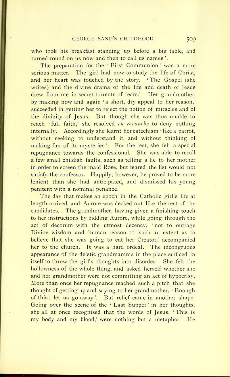who took his breakfast standing up before a big table, and turned round on us now and then to call us names The preparation for the ‘ First Communion ’ was a more serious matter. The girl had now to study the life of Christ, and her heart was touched by the story. ‘ The Gospel (she writes) and the divine drama of the life and death of Jesus drew from me in secret torrents of tears.’ Her grandmother, by making now and again ‘a short, dry appeal to her reason,’ succeeded in getting her to reject the notion of miracles and of the divinity of Jesus. But though she was thus unable to reach ‘ full faith,’ she resolved en revanche to deny nothing internally. Accordingly she learnt her catechism Mike a parrot, without seeking to understand it, and without thinking of making fun of its mysteries’. For the rest, she felt a special repugnance towards the confessional. She was able to recall a few small childish faults, such as telling a lie to her mother in order to screen the maid Rose, but feared the list would not satisfy the confessor. Happily, however, he proved to be more lenient than she had anticipated, and dismissed his young penitent with a nominal penance. The day that makes an epoch in the Catholic girl’s life at length arrived, and Aurore was decked out like the rest of the candidates. The grandmother, having given a finishing touch to her instructions by bidding Aurore, while going through the act of decorum with the utmost decency, ‘ not to outrage Divine wisdom and human reason to such an extent as to believe that she was going to eat her Creator,’ accompanied her to the church. It was a hard ordeal. The incongruous appearance of the deistic grandmamma in the place sufficed in itself to throw the girl’s thoughts into disorder. She felt the hollowness of the whole thing, and asked herself whether she and her grandmother were not committing an act of hypocrisy. More than once her repugnance reached such a pitch that she thought of getting up and saying to her grandmother, ‘ Enough of this : let us go away ’. But relief came in another shape. Going over the scene of the ‘ Last Supper ’ in her thoughts, she all at once recognised that the words of Jesus, ‘This is my body and my blood,’ were nothing but a metaphor. He