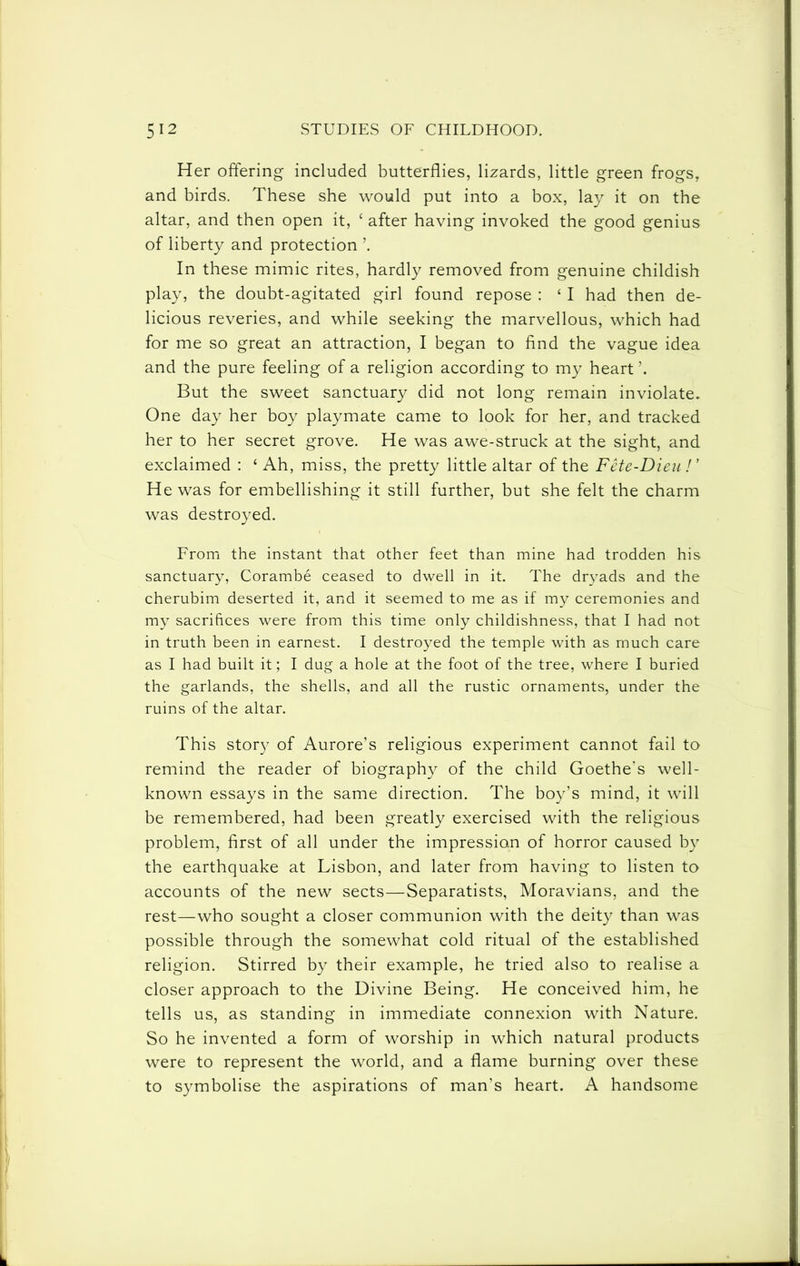Her offering included butterflies, lizards, little green frogs, and birds. These she would put into a box, lay it on the altar, and then open it, ‘ after having invoked the good genius of liberty and protection ’. In these mimic rites, hardly removed from genuine childish play, the doubt-agitated girl found repose : ‘ I had then de- licious reveries, and while seeking the marvellous, which had for me so great an attraction, I began to find the vague idea and the pure feeling of a religion according to my heart But the sweet sanctuary did not long remain inviolate. One day her boy playmate came to look for her, and tracked her to her secret grove. He was awe-struck at the sight, and exclaimed : ‘ Ah, miss, the pretty little altar of the Fete-Dieu ! ’ He was for embellishing it still further, but she felt the charm was destroyed. From the instant that other feet than mine had trodden his sanctuary, Corambe ceased to dwell in it. The dryads and the cherubim deserted it, and it seemed to me as if my ceremonies and my sacrifices were from this time only childishness, that I had not in truth been in earnest. I destroyed the temple with as much care as I had built it; I dug a hole at the foot of the tree, where I buried the garlands, the shells, and all the rustic ornaments, under the ruins of the altar. This story of Aurora’s religious experiment cannot fail to remind the reader of biograph}^ of the child Goethe's well- known essays in the same direction. The boy’s mind, it will be remembered, had been greatly exercised with the religious problem, first of all under the impression of horror caused by the earthquake at Lisbon, and later from having to listen to accounts of the new sects—Separatists, Moravians, and the rest—who sought a closer communion with the deity than was possible through the somewhat cold ritual of the established religion. Stirred by their example, he tried also to realise a closer approach to the Divine Being. He conceived him, he tells us, as standing in immediate connexion with Nature. So he invented a form of worship in which natural products were to represent the world, and a flame burning over these to symbolise the aspirations of man’s heart. A handsome