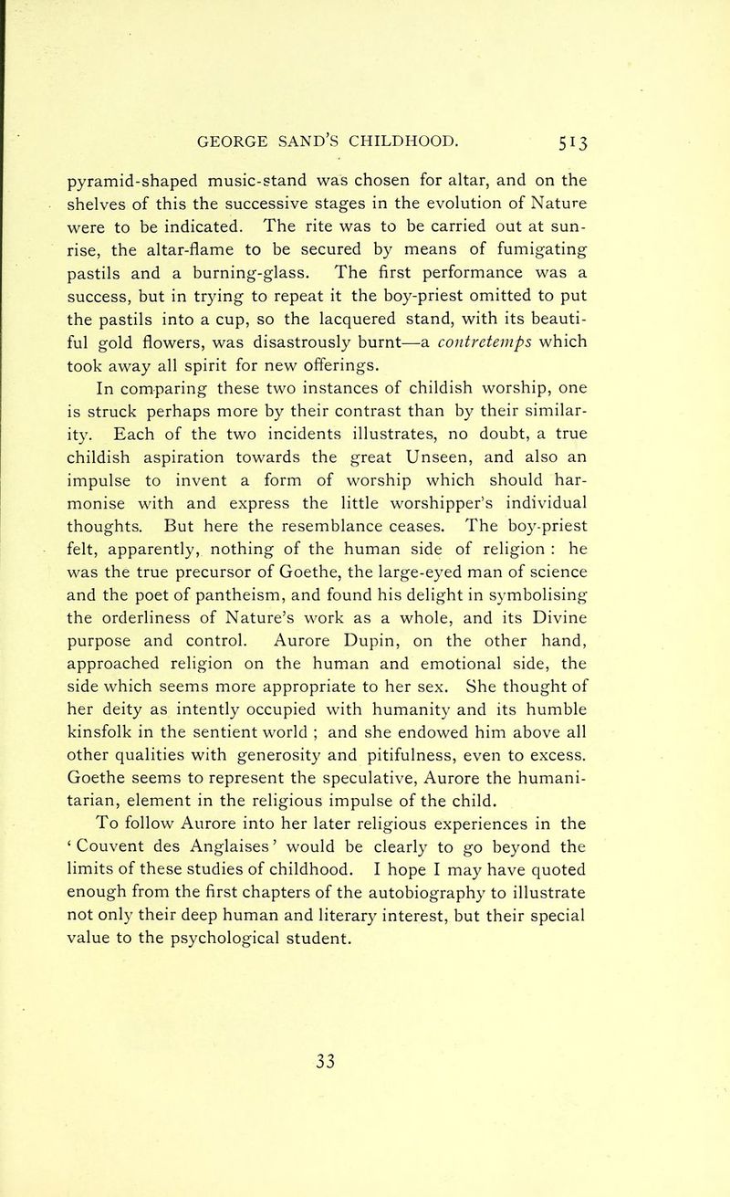 pyramid-shaped music-stand was chosen for altar, and on the shelves of this the successive stages in the evolution of Nature were to be indicated. The rite was to be carried out at sun- rise, the altar-flame to be secured by means of fumigating pastils and a burning-glass. The first performance was a success, but in trying to repeat it the boy-priest omitted to put the pastils into a cup, so the lacquered stand, with its beauti- ful gold flowers, was disastrously burnt—a contretemps which took away all spirit for new offerings. In comparing these two instances of childish worship, one is struck perhaps more by their contrast than by their similar- ity. Each of the two incidents illustrates, no doubt, a true childish aspiration towards the great Unseen, and also an impulse to invent a form of worship which should har- monise with and express the little worshipper’s individual thoughts. But here the resemblance ceases. The boy-priest felt, apparently, nothing of the human side of religion : he was the true precursor of Goethe, the large-eyed man of science and the poet of pantheism, and found his delight in symbolising the orderliness of Nature’s work as a whole, and its Divine purpose and control. Aurore Dupin, on the other hand, approached religion on the human and emotional side, the side which seems more appropriate to her sex. She thought of her deity as intently occupied with humanity and its humble kinsfolk in the sentient world ; and she endowed him above all other qualities with generosity and pitifulness, even to excess. Goethe seems to represent the speculative, Aurore the humani- tarian, element in the religious impulse of the child. To follow Aurore into her later religious experiences in the ‘ Convent des Anglaises ’ would be clearly to go beyond the limits of these studies of childhood. I hope I may have quoted enough from the first chapters of the autobiography to illustrate not only their deep human and literary interest, but their special value to the psychological student. 33