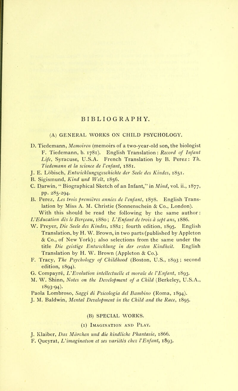 BIBLIOGRAPHY. (A) GENERAL WORKS ON CHILD PSYCHOLOGY. D. Tiedemann, Memoirm (memoirs of a two-year-old son, the biologist F. Tiedemann, b. 1781). English Translation : Record of Infant- Life, Syracuse, U.S.A. French Translation by B. Perez: Th. Tiedemann et la science de Venfant, 1881. J. E. Lobisch, Entwicklungsgeschichte dev Seek des Kindes, 1851. B. Sigismund, Kind und Welt, 1856. C. E>arwin, “ Biographical Sketch of an Infant,” in Mind, vol. ii., 1877, pp. 285-294. B. Perez, Les trois premieres annees de Tenfant, i8j8. English Trans- lation by Miss A. M. Christie (Sonnenschein & Co., London). With this should be read the following by the same author: L'Education des le Bergeau, 1880 ; L'Enfant de trois ci sept ans, 1886. W. Preyer, Die Seek des Kindes, 1882 ; fourth edition, 1895. English Translation, by H. W. Brown, in two parts (published by Appleton & Co., of New York); also selections from the same under the title Die geistige Entwicklung in der ersten Kindheit. English Translation by H. W. Brown (Appleton & Co.). F. Tracy, The Psychology of Childhood (Boston, U.S., 1893 ; second edition, 1894). G. Compayre, L'Evolution intellectuelk et morale de VEnfant, 1893. M. W. Shinn, Notes on the Development of a Child (Berkeley, U.S.A., 1893-94)- Paola Lombroso, Saggi di Psicologia del Bambino (Roma, 1894). J. M. Baldwin, Mental Development in the Child and the Race, 1895. (B) SPECIAL WORKS. (i) Imagination and Play. J. Klaiber, Das Mdrchen und die kindliche Phantasie, 1866. F. Queyrat, L'imagination et ses varietes chez VEnfant, 1893.