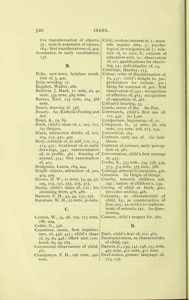 tive transformation of objects, 32 ; seen in extension of names, 164 ; first manifestations of, 405. Assonance, in early vocalisation, 137- B. Baby, new-born, helpless condi- tion of, 5, 400. Baby-worship, 17. Bagehot, Walter, 280. Baldwin, J. Mark, ii note, 20, 40 note. 335 note, 484 note. Barnes, Earl, 125 note, 224, 368 note. Beard, drawing of, 358. Beauty. ^Esthetic Feeling and Art. Binet, A., 19, 82. Birth, child’s ideas of, i, 107, 117, See, Origins. Black, instinctive dislike of, 202, 204, 215, 451, 497. Body, relation of, to self, no, 113, 115, 457 ; treatment of, in early drawings, 344; representation of, in profile, 362 ; drawing of animal, 374; first examination of, 403. Bridgman, Laura, 169, 244.- Bright objects, attraction of, 300, 403, 409. Brown, H. W., 22 note, 74, 95, 97, 105,112,121,255,275,313. Burial, child’s ideas of, 121 ; his shrinking from, 478, 486. Burnett, F. H., 43, 44, 237, 257. Burnham, W. H., 27 note, 30 note. C. Canton, W., 39, 96, 102, 173 note, 186, 209. Catlin, G., 356. Causation, cause, first inquiries into, 78, 446, 457 ; child’s ideas of, 79, 80, 448 ; effect and, con- fused, 80, 99, 165. Ceremonial observances of child, 281. Champneys, F. H., 196 note, 420 note. Child , modern interest in, i; scien- tific inquiry into, 3; psycho- logical investigation of, 7 ; rela- tion of, to race, 8 ; concern of education with, 10 ; observation of, 10 ; qualifications for observ- ing, 14 ; individuality of, 23. Coleridge, Hartley, 113. Colour, order of discrimination of, ^9’ 437 ; child’s delight in, 300; preferences for certain, 301 ; liking for contrast of, 302 ; first observation of, 422 ; recognition of affinities of, 465 ; recognition of opposition of, 481. Coloured hearing, 33. Comic, sense of the. See Fun. Commands, child’s first use of, 172, 430. See Law. Comparison, beginnings of, 71. Compayre, G., 37 note, 76, 169 note, 173 note, 208, 217, 249. Concretism, 163. Contrast, early use of. See Anti- thesis. Contrast of colours, early percep- tion of, 481. Conversation, child’s first attempt at, 431. Cooke, E., 333 note, 334, 338, 339, 373. 374 note, 375 note, 388. Courage, attempt to inculcate, 470. Creation. See Origin of things. Cruelty, towards children, 226, 292 ; nature of children’s, 239. Crying, of child at birth, 400; precedes smiling, 406. Curiosity, as characteristic of child, 83; as counteractive of fear, 225 ; as motive to maltreat- ment of animals, 241. Ques- tioning. Custom, child’s respect for, 280. D. Dark, child’s fear of, 211, 462. Destructiveness, as characteristic of child, 240. Darwin, C., 139, 141, 146, 233 note, 407 note, 411 note, 417 note. Deaf-mutes, gesture language of, 173. 175-