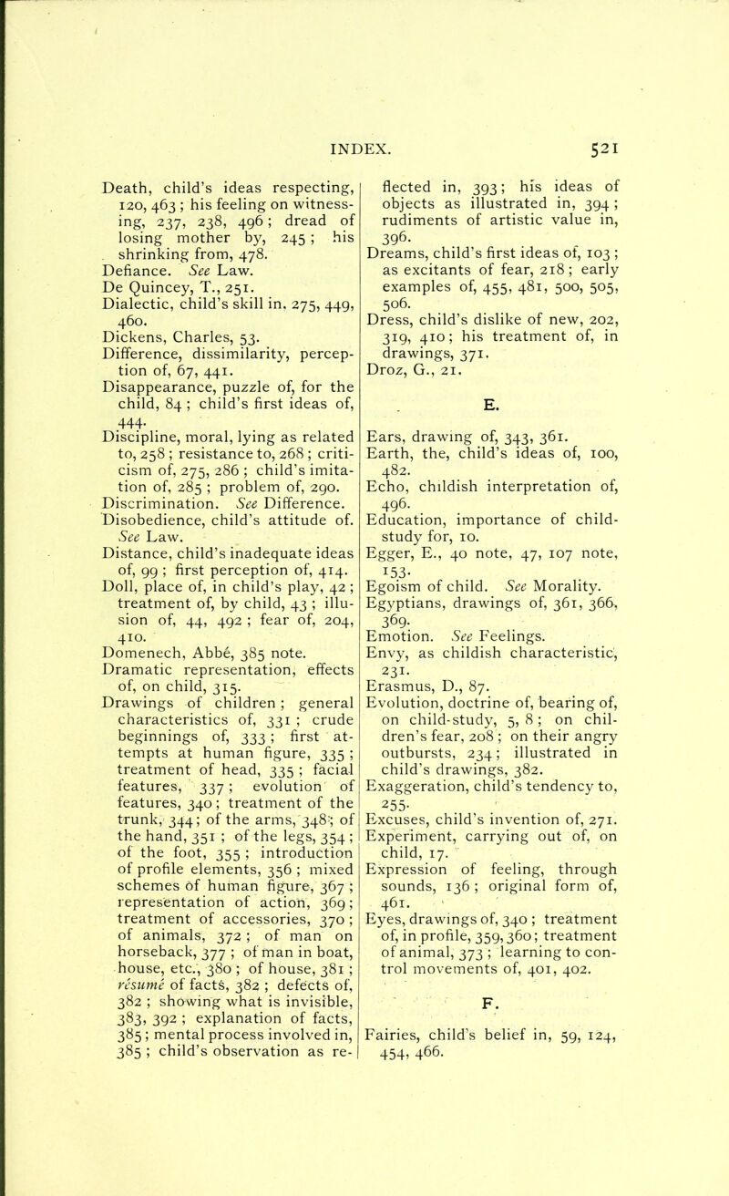 I INDEX. Death, child’s ideas respecting, 120, 463 ; his feeling on witness- ing, 237, 238, 496; dread of losing mother by, 245 ; his shrinking from, 478. Defiance. See Law. De Quincey, T., 251. Dialectic, child’s skill in, 275, 449, 460. Dickens, Charles, 53. Difference, dissimilarity, percep- tion of, 67, 441. Disappearance, puzzle of, for the child, 84 ; child’s first ideas of, .444- . Discipline, moral, lying as related to, 258 ; resistance to, 268 ; criti- cism of, 275, 286 ; child’s imita- tion of, 285 ; problem of, 290. Discrimination. See Difference. Disobedience, child’s attitude of. See Law. Distance, child’s inadequate ideas of, 99 ; first perception of, 414. Doll, place of, in child’s play, 42 ; treatment of, by child, 43 ; illu- sion of, 44, 492 ; fear of, 204, 410. Domenech, Abbe, 385 note. Dramatic representation, effects of, on child, 315. Drawings of children ; general characteristics of, 331 ; crude beginnings of, 333 ; first at- tempts at human figure, 335 ; treatment of head, 335 ; facial features, 337 ; evolution of features, 340 ; treatment of the trunk, 344; of the arms,'348^; of the hand, 351 ; of the legs, 354 ; of the foot, 355 ; introduction of profile elements, 356 ; mixed schemes of human figure, 367 ; representation of action, 369; treatment of accessories, 370 ; of animals, 372 ; of man on horseback, 377 ; ofmaninboat, house, etc., 380 ; of house, 381 ; rhume of facts, 382 ; defects of, 382 ; showing what is invisible, 383, 392 ; explanation of facts, 385 ; mental process involved in, 385 ; child’s observation as re- 521 fleeted in, 393; his ideas of objects as illustrated in, 394 ; rudiments of artistic value in, 396. Dreams, child’s first ideas of, 103 ; as excitants of fear, 218 ; early examples of, 455, 481, 500, 505, 506. Dress, child’s dislike of new, 202, 319, 410; his treatment of, in drawings, 371. Droz, G., 21. E. Ears, drawing of, 343, 361. Earth, the, child’s ideas of, 100, 482. Echo, childish interpretation of, 496. Education, importance of child- study for, 10. Egger, E., 40 note, 47, 107 note, ^53- Egoism of child. See Morality. Egyptians, drawings of, 361, 366, 369-. Emotion. See Feelings. Envy, as childish characteristic, 231. Erasmus, D., 87. Evolution, doctrine of, bearing of, on child-study, 5, 8 ; on chil- dren’s fear, 208 ; on their angry outbursts, 234; illustrated in child’s drawings, 382. Exaggeration, child’s tendency to, 255- Excuses, child’s invention of, 271. Experiment, carrying out of, on child, 17. Expression of feeling, through sounds, 136 ; original form of, 461. Eyes, drawings of, 340 ; treatment of, in profile, 359,360; treatment of animal, 373 ; learning to con- trol movements of, 401, 402. F. Fairies, child’s belief in, 59, 124, 454, 466.