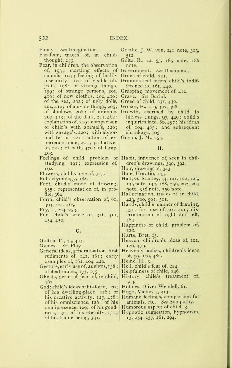 Fancy. See Imagination. Fatalism, traces of, in child- i thought, 273. Fear, in children, the observ’ation ; of, 193 ; startling effects of' sounds, 194 ; feeling of bodily insecurity, 197 : of visible ob- jects, 198; of strange things, 199; of strange persons, 201,' 410; of new clothes, 202,410;! of the sea, 202 ; of ugly dolls, | 204,410; of moving things, 205 ; ! of shadows, 206 ; of animals, j 207, 433 ; of the dark, 211, 462 ; ! explanation of, 219; comparison j of child’s with animal’s, 220;' with savage’s, 220 ; with abnor- ! mal terror, 221 ; action of ex- | perience upon, 221 ; palliatives of, 223 ; of bath, 470 ; of lamp, 493- Feelings of child, problem of studying, 191 ; expression of, ! 192. Flowers, child’s love of, 305. Folk-etymology, 188. Foot, child’s mode of drawing, 355 5 representation of, in pro- file, 364. Form, child’s observation of, 60, 393, 421, 465- Fry, I., 224, 253. Fun, child’s sense of, 316, 411, 434, 450- G. Galton, F., 45, 404. Games. See Play. General ideas, generalisation, first rudiments of, 141, 161 ; early examples of, 162, 404, 420. Gesture, early use of, as signs, 138 ; of deaf-mutes, 173, 175. Ghosts, germ of fear of, in child, 462. God; child’s ideas of his form, 126; of his dwelling-place, 126 ; of his creative activity, 127, 478; of his omniscience, 128; of his omnipresence, 129; of his good- ness, 130; of his eternit}’, 131 ; of his triune being, 331. Goethe, J. W. von, 241 note, 315, ^ 512. Goltz, B., 42, 53, 185 note, 186 note. Government. See Discipline. Grace of child, 321. Grammatical forms, child’s indif- ference to, 161, 440. Grasping, movement of, 412. Grave. See Burial. Greed of child, 231, 432. Grosse, E., 319, 327, 368. Growth, ascribed bv child to lifeless things, 97, 449; child’s inquiries into. 80, 457 ; his ideas of, 104, 485; and subsequent shrinkage, 105. Guyau, J. M., 253. H. Habit, influence of, seen in chil- dren’s drawings, 390, 392. Hair, drawing of, 343. Hale, Horatio, 145. Hall, G. Stanley, 34, loi, 122, 125, 135 note, 140, 188, 256, 262, 264 note, 338 note, 350 note. Hallucination, traces of, in child, 423, 500, 501, 511. Hands, child’s manner of drawing, 351 ; first use of, 400, 401; dis- crimination of right and left, 484. Happiness of child, problem of, 222. Harte, Bret, 65. Heaven, children’s ideas of, 122, 126, 479. Heavenly bodies, children’s ideas of, 99, 100, 482. Heine, H., 3. Hell, child’s fear of, 224. Helpfulness of child, 246. History, child’s treatment of, 503- Holmes, Oliver Wendell, 61. Hugo, Victor, 3, 213. Humane feelings, compassion for animals, etc. See Sympathy. Humorous aspect of child, 3. Hypnotic suggestion, hypnotism, 13. 254, 257, 261, 294.
