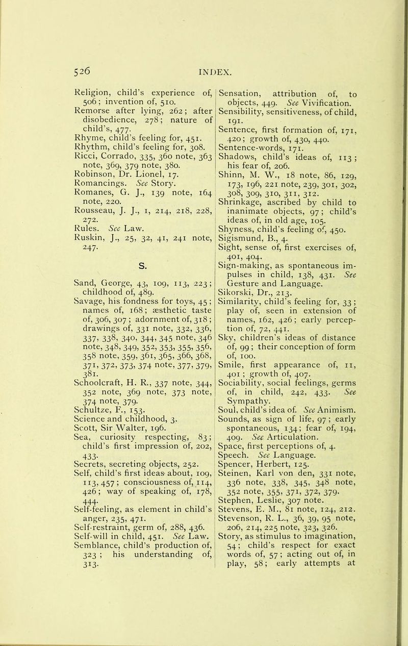 Religion, child’s experience of, 506; invention of, 510. Remorse after lying, 262; after disobedience, 278; nature of child’s, 477. Rhyme, child’s feeling for, 451. Rhythm, child’s feeling for, 308. Ricci, Corrado, 335, 360 note, 363 note, 369, 379 note, 380. Robinson, Dr. Lionel, 17. Romancings. See Story. Romanes, G. J., 139 note, 164 note, 220. Rousseau, J. J., i, 214, 218, 228, 272. Rules. See Law. Ruskin, J., 25, 32, 41, 241 note, 247. S. Sand, George, 43, 109, 113, 223; childhood of, 489. Savage, his fondness for toys, 45 ; names of, 168; aesthetic taste of, 306, 307 ; adornment of, 318 ; drawings of, 331 note, 332, 336, 337^ 338, 340, 344» 345 note, 346 note, 348, 349, 352, 353, 355, 356, 358 note, 359, 361, 365, 366, 368, 37L 372, 373, 374 note, 377, 379, 381. Schoolcraft, H. R., 337 note, 344, 352 note, 369 note, 373 note, 374 note, 379. Schultze, F., 153. Science and childhood, 3. Scott, Sir Walter, 196. Sea, curiosity respecting, 83; child’s first impression of, 202, 433- Secrets, secreting objects, 252. Self, child’s first ideas- about, 109, 113,457; consciousness of, 114, 426; way of speaking of, 178, 444. Self-feeling, as element in child’s anger, 235, 471. Self-restraint, germ of, 288, 436. Self-will in child, 451. See Law. Semblance, child’s production of, 323 ; his understanding of, 313- Sensation, attribution of, to objects, 449. See Vivification. Sensibility, sensitiveness, of child, 191. Sentence, first formation of, 171, 420; growth of, 430, 440. Sentence-words, 171. Shadows, child’s ideas of, 113 ; his fear of, 206. Shinn, M. W., 18 note, 86, 129, 173, 196, 221 note, 239, 301, 302, 308, 309, 310, 311, 312. Shrinkage, ascribed by child to inanimate objects, 97; child’s ideas of, in old age, 105. Shyness, child’s feeling of, 450. Sigismund, B., 4. Sight, sense of, first exercises of, 401, 404. Sign-making, as spontaneous im- pulses in child, 138, 431. See Gesture and Language. Sikorski, Dr., 213. Similarity, child’s feeling for, 33 ; play of, seen in extension of names, 162, 426; early percep- tion of, 72, 441. Sky, children’s ideas of distance of, 99 ; their conception of form of, 100. Smile, first appearance of, ii, 401 ; growth of, 407. Sociability, social feelings, germs of, in child, 242, 433. See Sympathy. Soul, child’s idea of. Animism. Sounds, as sign of life, 97 ; early spontaneous, 134; fear of, 194, 409. See Articulation. Space, first perceptions of, 4. Speech. See Language. Spencer, Herbert, 125. Steinen, Karl von den, 331 note, 336 note, 338, 345, 348 note, 352 note, 355, 371, 372, 379. Stephen, Leslie, 307 note. Stevens, E. M., 81 note, 124, 212. Stevenson, R. L., 36, 39, 95 note, 206, 214, 225 note, 323, 326. Story, as stimulus to imagination, 54; child’s respect for exact words of, 57 ; acting out of, in play, 58; early attempts at