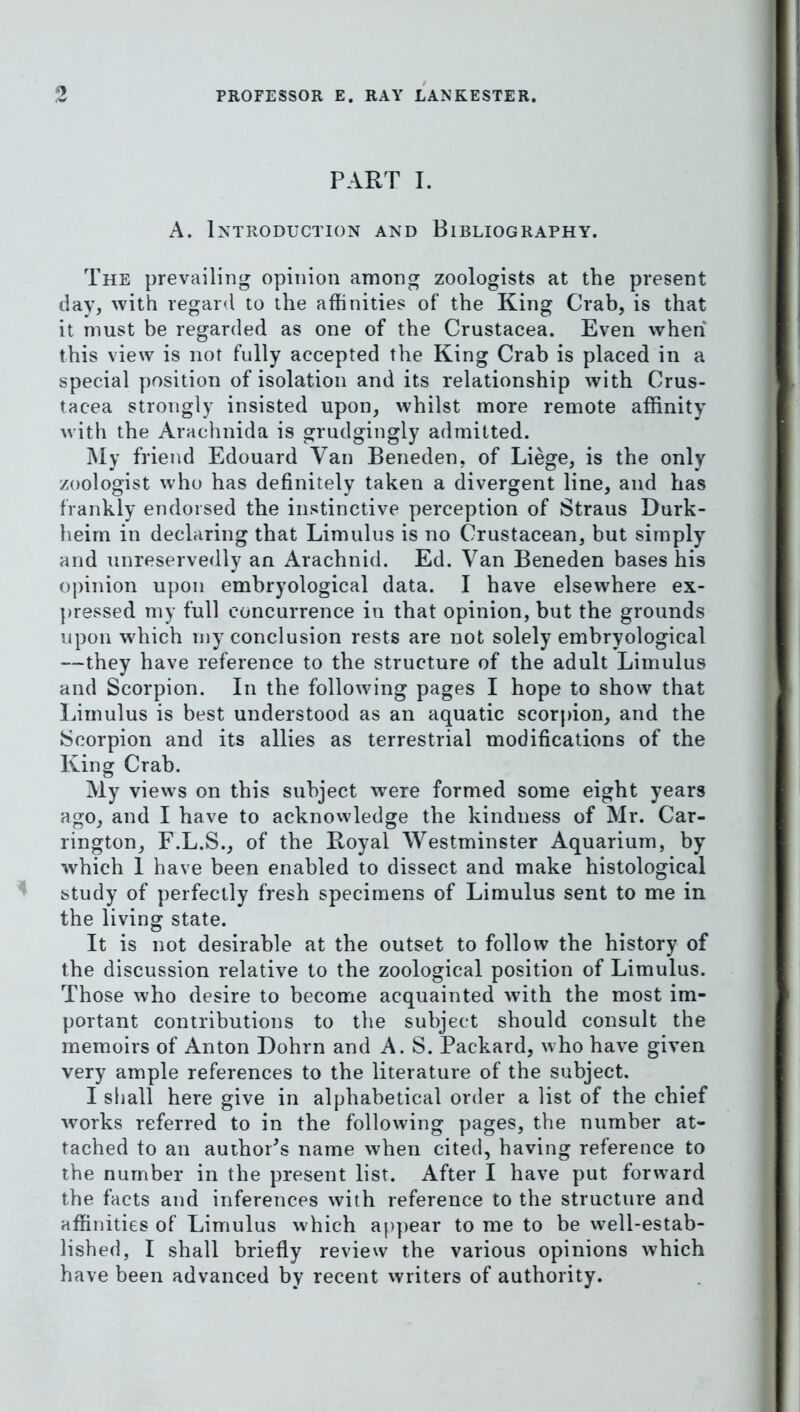 PART I. A. Introduction and Bibliography. The prevailing opinion among zoologists at the present day, with regard to the affinities of the King Crab, is that it must be regarded as one of the Crustacea. Even when this view is not fully accepted the King Crab is placed in a special position of isolation and its relationship with Crus- tacea strongly insisted upon, whilst more remote affinity with the Arachnida is grudgingly admitted. My friend Edouard Van Beneden, of Liege, is the only zoologist who has definitely taken a divergent line, and has frankly endorsed the instinctive perception of Straus Durk- heim in declaring that Limulus is no Crustacean, but simply and unreservedly an Arachnid. Ed. Van Beneden bases his opinion upon embryological data. I have elsewhere ex- ])ressed my full concurrence in that opinion, but the grounds upon wdiich iny conclusion rests are not solely embryological —they have reference to the structure of the adult Limulus and Scorpion. In the following pages I hope to show that Limulus is best understood as an aquatic scorpion, and the Scorpion and its allies as terrestrial modifications of the King Crab. My views on this subject were formed some eight years ago, and I have to acknowledge the kindness of Mr. Car- rington, F.L.S., of the Royal Westminster Aquarium, by which 1 have been enabled to dissect and make histological study of perfectly fresh specimens of Limulus sent to me in the living state. It is not desirable at the outset to follow the history of the discussion relative to the zoological position of Limulus. Those who desire to become acquainted with the most im- portant contributions to the subject should consult the memoirs of Anton Dohrn and A. S. Packard, who have given very ample references to the literature of the subject. I shall here give in alphabetical order a list of the chief works referred to in the following pages, the number at- tached to an author's name when cited, having reference to the number in the present list. After I have put forward the facts and inferences with reference to the structure and affinities of Limulus which appear to me to be well-estab- lished, I shall briefly review the various opinions which have been advanced by recent writers of authority.