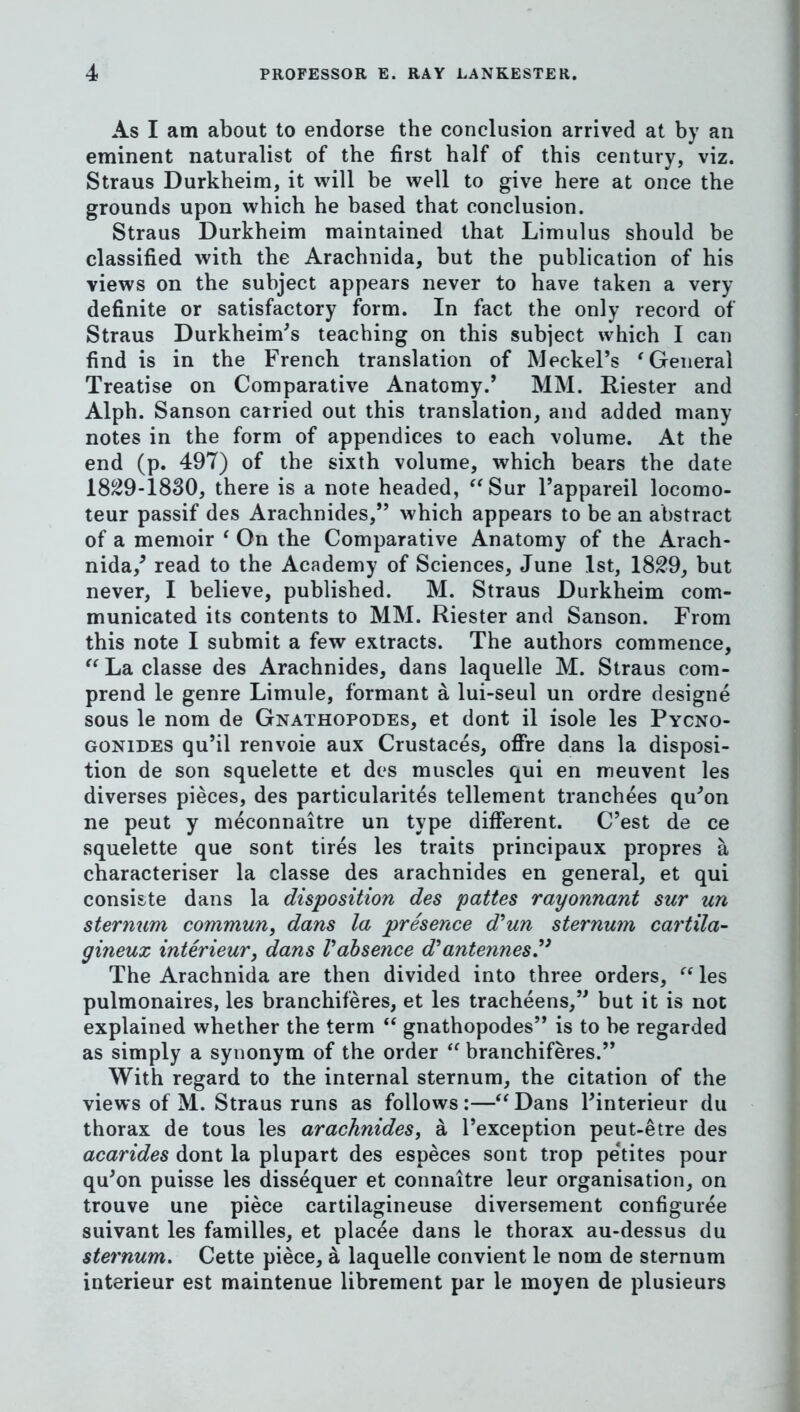 As I am about to endorse the conclusion arrived at by an eminent naturalist of the first half of this century, viz. Straus Durkheim, it will be well to give here at once the grounds upon which he based that conclusion. Straus Durkheim maintained that Limulus should be classified with the Arachnida, but the publication of his views on the subject appears never to have taken a very definite or satisfactory form. In fact the only record of Straus Durkheim^s teaching on this subject which I can find is in the French translation of Meckel’s 'General Treatise on Comparative Anatomy.* MM. Riester and Alph. Sanson carried out this translation, and added many notes in the form of appendices to each volume. At the end (p. 497) of the sixth volume, which bears the date 18^9-1830, there is a note headed, Sur I’appareil locomo- teur passif des Arachnides,” which appears to be an abstract of a memoir ' On the Comparative Anatomy of the Arach- nida,^ read to the Academy of Sciences, June 1st, 18^9, but never, I believe, published. M. Straus Durkheim com- municated its contents to MM. Riester and Sanson. From this note I submit a few extracts. The authors commence,  La classe des Arachnides, dans laquelle M. Straus com- prend le genre Limule, formant a lui-seul un ordre designe sous le nom de Gnathopodes, et dont il isole les Pycno- GONiDES qu’il renvoie aux Crustaces, ofire dans la disposi- tion de son squelette et des muscles qui en meuvent les diverses pieces, des particularites tellement tranchees qu’on ne peut y meconnaitre un type different. C’est de ce squelette que sont tires les traits principaux propres a characteriser la classe des arachnides en general, et qui consiste dans la disposition des pattes rayonnant sur un sternum commun, dans la presence d'^un sternum cartila- gineux interieur, dans Vabsence d*antennesy The Arachnida are then divided into three orders,  les pulmonaires, les branchiferes, et les tracheens,” but it is not explained whether the term  gnathopodes” is to be regarded as simply a synonym of the order  branchiferes.” With regard to the internal sternum, the citation of the views of M. Straus runs as follows:—Dans Finterieur du thorax de tons les arachnides^ a I’exception peut-etre des acarides dont la plupart des especes sont trop petites pour qu’on puisse les dissequer et connaitre leur organisation, on trouve une piece cartilagineuse diversement configuree suivant les families, et placee dans le thorax au-dessus du sternum. Cette piece, a laquelle convient le nom de sternum interieur est maintenue librement par le moyen de plusieurs