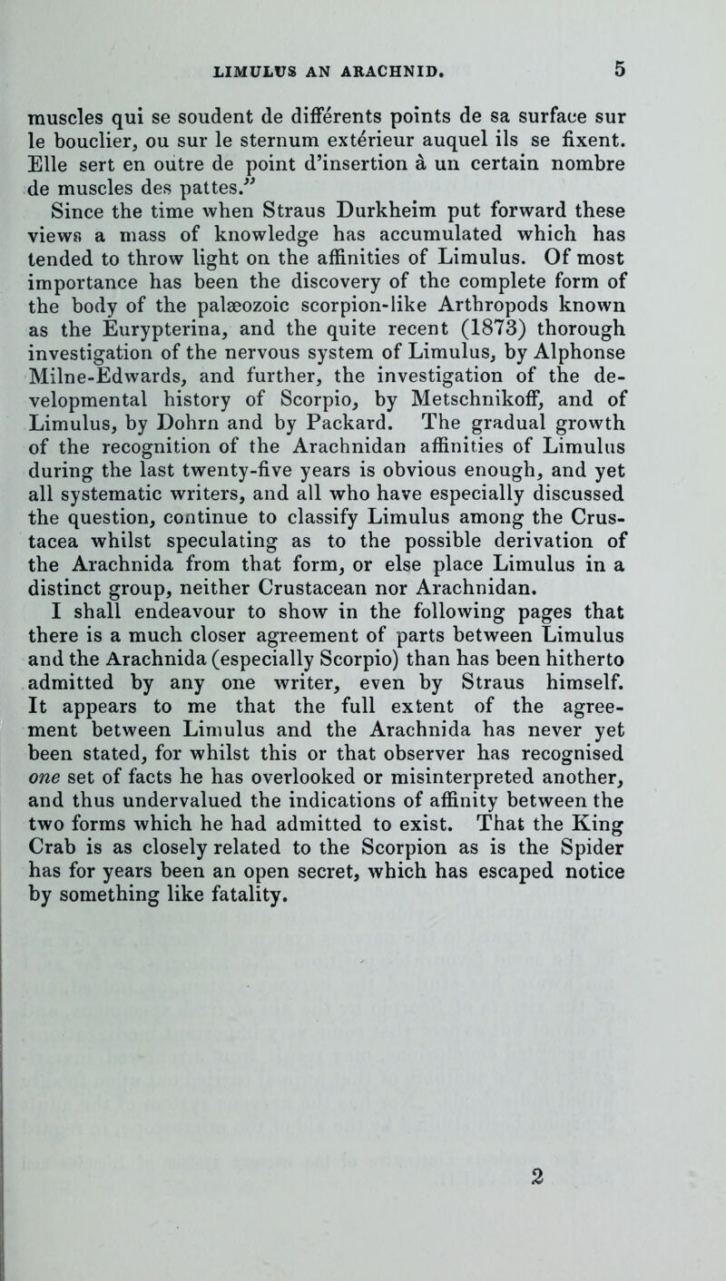 muscles qui se soudent de difFerents points de sa surface sur le bouclier, ou sur le sternum exterieur auquel ils se fixent. Elle sert en outre de point d’insertion a un certain nombre de muscles des pattes/^ Since the time when Straus Durkheim put forward these views a mass of knowledge has accumulated which has tended to throw light on the affinities of Limulus. Of most importance has been the discovery of the complete form of the body of the palaeozoic scorpion-like Arthropods known as the Eurypterina, and the quite recent (1873) thorough investigation of the nervous system of Limulus, by Alphonse Milne-Edwards, and further, the investigation of the de- velopmental history of Scorpio, by Metschnikoff, and of Limulus, by Dohrn and by Packard. The gradual growth of the recognition of the Arachnidan affinities of Limulus during the last twenty-five years is obvious enough, and yet all systematic writers, and all who have especially discussed the question, continue to classify Limulus among the Crus- tacea whilst speculating as to the possible derivation of the Arachnida from that form, or else place Limulus in a distinct group, neither Crustacean nor Arachnidan. I shall endeavour to show in the following pages that there is a much closer agreement of parts between Limulus and the Arachnida (especially Scorpio) than has been hitherto admitted by any one writer, even by Straus himself, gi It appears to me that the full extent of the agree- B..ment between Limulus and the Arachnida has never yet been stated, for whilst this or that observer has recognised one set of facts he has overlooked or misinterpreted another, and thus undervalued the indications of affinity between the j two forms which he had admitted to exist. That the King Crab is as closely related to the Scorpion as is the Spider has for years been an open secret, which has escaped notice by something like fatality.