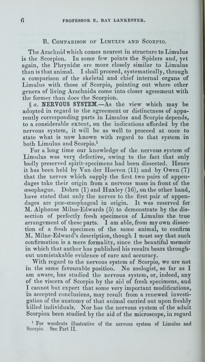 B. Comparison of Limulus and Scorpio. The Arachnid which comes nearest in structure to Limulus is the Scorpion. In some few points the Spiders and, yet again, the Phrynidse are more closely similar to Limulus than is that animal. I shall proceed, systematically, through a comparison of the skeletal and chief internal organs of Limulus with those of Scorpio, pointing out where other genera of living Arachnida come into closer agreement with the former than does the Scorpion. § a. NERVOUS SYSTEM.—As the view which may be adopted in regard to the agreement or distinctness of appa- rently corresponding parts in Limulus and Scorpio depends, to a considerable extent, on the indications afforded by the nervous system, it will be as w^ell to proceed at once to state what is now known with regard to that system in both Limulus and Scorpio.^ For a long time our knowledge of the nervous system of Limulus was very defective, owing to the fact that only badly preserved spirit-specimens had been dissected. Hence it has been held by Van der Hoeven (11) and by Owen (7) that the nerves which supply the first two pairs of appen- dages take their origin from a nervous mass in front of the oesophagus. Dohrn (1) and Huxley (16), on the other hand, have stated that only the nerves to the first pair of appen- dages are prse-oesophageal in origin. It was reserved for M. Alphonse Milne-Edwards (5) to demonstrate by the dis- section of perfectly fresh specimens of Limulus the true arrangement of these parts. I am able, from my own dissec- tion of a fresh specimen of the same animal, to confirm M. Milne-Edward’s description, though I must say that such confirmation is a mere formality, since the beautiful memoir in which that author has published his results bears through- out unmistakable evidence of care and accuracy. With regard to the nervous system of Scorpio, we are not in the same favourable position. No zoologist, so far as I am aware, has studied the nervous system, or, indeed, any of the viscera of Scorpio by the aid of fresh specimens, and I cannot but expect that some very important modifications, in accepted conclusions, may result from a renewed investi- gation of the anatomy of that animal carried out upon freshly killed individuals. Nor has the nervous system of the adult Scorpion been studied by the aid of the microscope, in regard ^ For woodcuts illustrative of the nervous system of Limulus and Scorpio. See Part II.