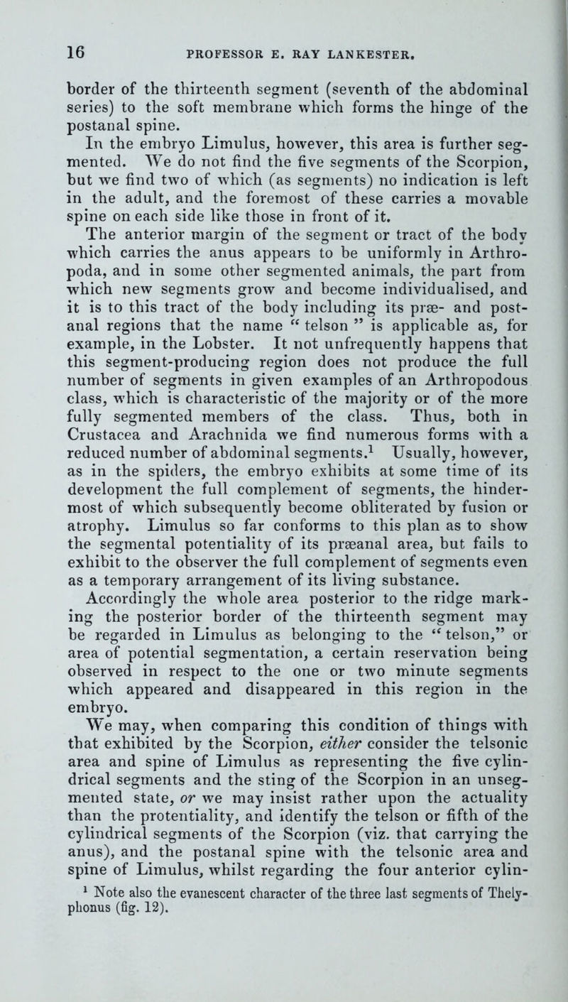 border of the thirteenth segment (seventh of the abdominal series) to the soft membrane which forms the hinge of the postanal spine. In the embryo Limulus, however, this area is further seg- mented. We do not find the five segments of the Scorpion, but we find two of which (as segments) no indication is left in the adult, and the foremost of these carries a movable spine on each side like those in front of it. The anterior margin of the segment or tract of the body which carries the anus appears to be uniformly in Arthro- poda, and in some other segmented animals, the part from which new segments grow and become individualised, and it is to this tract of the body including its prse- and post- anal regions that the name “ telson ” is applicable as, for example, in the Lobster. It not unfrequently happens that this segment-producing region does not produce the full number of segments in given examples of an Arthropodous class, w'hich is characteristic of the majority or of the more fully segmented members of the class. Thus, both in Crustacea and Arachnida we find numerous forms with a reduced number of abdominal segments.^ Usually, however, as in the spiders, the embryo exhibits at some time of its development the full complement of segments, the hinder- most of which subsequently become obliterated by fusion or atrophy. Limulus so far conforms to this plan as to show the segmental potentiality of its prseanal area, but fails to exhibit to the observer the full complement of segments even as a temporary arrangement of its living substance. Accordingly the whole area posterior to the ridge mark- ing the posterior border of the thirteenth segment may be regarded in Limulus as belonging to the ‘^telson,” or area of potential segmentation, a certain reservation being observed in respect to the one or two minute segments which appeared and disappeared in this region in the embryo. We may, when comparing this condition of things with that exhibited by the Scorpion, either consider the telsonic area and spine of Limulus as representing the five cylin- drical segments and the sting of the Scorpion in an unseg- mented state, or we may insist rather upon the actuality than the protentiality, and identify the telson or fifth of the cylindrical segments of the Scorpion (viz. that carrying the anus), and the postanal spine with the telsonic area and spine of Limulus, whilst regarding the four anterior cylin- ^ Note also the evauescent character of the three last segments of Thely- phonus (fig. 12).