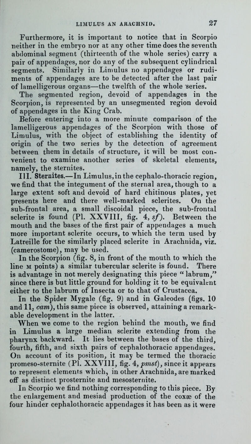 Furthermore, it is important to notice that in Scorpio neither in the emhryo nor at any other time does the seventh abdominal segment (thirteenth of the whole series) carry a pair of appendages, nor do any of the subsequent cylindrical segments. Similarly in Limulus no appendages or rudi- ments of appendages are to be detected after the last pair of lamelligerous organs—the twelfth of the whole series. The segmented region, devoid of appendages in the Scorpion, is represented by an unsegmented region devoid of appendages in the King Crab. Before entering into a more minute comparison of the lamelligerous appendages of the Scorpion with those of Limulus, with the object of establishing the identity of origin of the two series by the detection of agreement between them in details of structure, it will be most con- venient to examine another series of skeletal elements, namely, the sternites. III. Sternites.—In Limulus,in the cephalo-thoracic region, we find that the integument of the sternal area, though to a large extent soft and devoid of hard chitinous plates, yet presents here and there well-marked sclerites. On the sub-frontal area, a small discoidal piece, the sub-frontal sclerite is found (PI. XXVIII, fig. 4, sf). Between the mouth and the bases of the first pair of appendages a much more important sclerite occurs, to which the term used by Latreille for the similarly placed sclerite in Arachnida, viz. (camerostome), may be used. In the Scorpion (fig. 8, in front of the mouth to which the line M points) a similar tubercular sclerite is found. There is advantage in not merely designating this piece labrum,^’ since there is but little ground for holding it to be equivalent either to the labrum of Insecta or to that of Crustacea. In the Spider Mygale (fig. 9) and in Galeodes (figs. 10 and 11, cam), this same piece is observed, attaining a remark- able development in the latter. When we come to the region behind the mouth, we find in Limulus a large median sclerite extending from the pharynx backward. It lies between the bases of the third, fourth, fifth, and sixth pairs of cephalothoracic appendages. On account of its position, it may be termed the thoracic promeso-sternite (PI. XXVIII, fig. 4:,pmst)j since it appears to represent elements which, in other Arachnida, are marked off as distinct prosternite and mesosternite. In Scorpio we find nothing corresponding to this piece. By the enlargement and mesiad production of the coxae of the four hinder cephalothoracic appendages it has been as it were