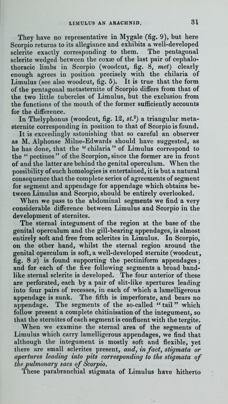 They have no representative in Mygale (fig. 9), but here Scorpio returns to its allegiance and exhibits a well-developed sclerite exactly corresponding to them. The pentagonal sclerite wedged between the coxae of the last pair of cephalo- thoracic limbs in Scorpio (woodcut, fig. 8, met) clearly enough agrees in position precisely with the chilaria of Limulus (see also woodcut, fig. 5). It is true that the form of the pentagonal metasternite of Scorpio differs from that of the two little tubercles of Limulus, but the exclusion from the functions of the mouth of the former sufficiently accounts for the difference. In Thelyphonus (woodcut, fig. 12, st?) a triangular meta- sternite corresponding in position to that of Scorpio is found. It is exceedingly astonishing that so careful an observer as M. Alphonse Milne-Edwards should have suggested, as he has done, that the chilaria ” of Limulus correspond to the pectines ” of the Scorpion, since the former are in front of and the latter are behind the genital operculum. When the possibility of such homologies is entertained, it is but a natural consequence that the complete series of agreements of segment for segment and appendage for appendage which obtains be- tween Limulus and Scorpio, should be entirely overlooked. When we pass to the abdominal segments we find a very considerable difference between Limulus and Scorpio in the development of sternites. The sternal integument of the region at the base of the genital operculum and the gill-bearing appendages, is almost entirely soft and free from sclerites in Limulus. In Scorpio, on the other hand, whilst the sternal region around the genital operculum is soft, a well-developed sternite (woodcut, fig. 8 a;) is found supporting the pectiniform appendages; and for each of the five following segments a broad band- like sternal sclerite is developed. The four anterior of these are perforated, each by a pair of slit-like apertures leading into four pairs of recesses, in each of which a lamelligerous appendage is sunk. The fifth is imperforate, and bears no appendage. The segments of the so-called ^'tail” which follow present a complete chitinisation of the integument, so that the sternites of each segment is confluent with the tergite. When we examine the sternal area of the segments of Limulus which carry lamelligerous appendages, we find that although the integument is mostly soft and flexible, yet there are small sclerites present, and, in fact, stigmata or apertures leading into pits corresponding to the stigmata of the pulmonary sacs of Scorpio, These parabranchial stigmata of Limulus have hitherto