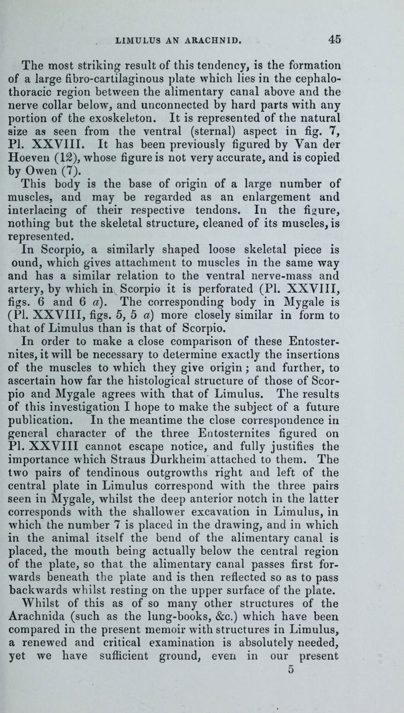 The most striking result of this tendency, is the formation of a large fibro-cartilaginous plate which lies in the cephalo- thoracic region between the alimentary canal above and the nerve collar below, and unconnected by hard parts with any portion of the exoskeleton. It is represented of the natural size as seen from the ventral (sternal) aspect in fig. 7, PI. XXVIII. It has been previously figured by Van der Hoeven (12), whose figure is not very accurate, and is copied by Owen (7). This body is the base of origin of a large number of muscles, and may be regarded as an enlargement and interlacing of their respective tendons. In the figure, nothing but the skeletal structure, cleaned of its muscles, is represented. In Scorpio, a similarly shaped loose skeletal piece is ound, which gives attachment to muscles in the same way and has a similar relation to the ventral nerve-mass* and artery, by which in Scorpio it is perforated (PI. XXVIII, figs. 6 and 6 a). The corresponding body in Mygale is (PL XXVIII, figs. 5, 5 a) more closely similar in form to that of Limulus than is that of Scorpio. In order to make a close comparison of these Entoster- nites, it will be necessary to determine exactly the insertions of the muscles to which they give origin; and further, to ascertain how far the histological structure of those of Scor- pio and Mygale agrees with that of Limulus. The results of this investigation I hope to make the subject of a future publication. In the meantime the close correspondence in general character of the three Eutosternites figured on PI. XXVIII cannot escape notice, and fully justifies the importance which Straus Durkheim'attached to them. The two pairs of tendinous outgrowths right and left of the central plate in Limulus correspond with the three pairs seen in Mygale, whilst the deep anterior notch in the latter corresponds with the shallower excavation in Limulus, in which the number 7 is placed in the drawing, and in which in the animal itself the bend of the alimentary canal is placed, the mouth being actually below the central region of the plate, so that the alimentary canal passes first for- wards beneath the plate and is then refiected so as to pass backwards whilst resting on the upper surface of the plate. Whilst of this as of so many other structures of the Arachnida (such as the lung-books, &c.) which have been compared in the present memoir with structures in Limulus, a renewed and critical examination is absolutely needed, yet we have sufficient ground, even in our present 5