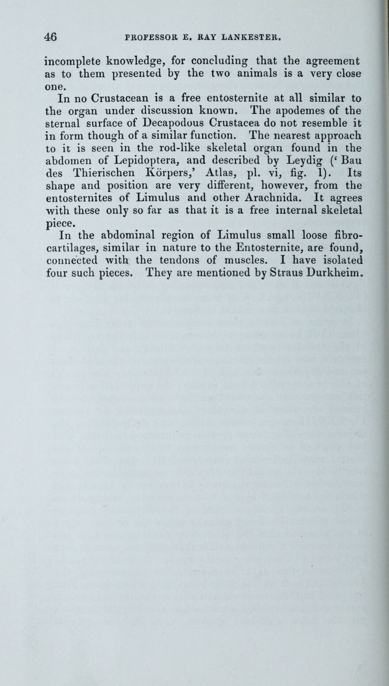 incomplete knowledge, for concluding that the agreement as to them presented by the two animals is a very close one. In no Crustacean is a free entosternite at all similar to the organ under discussion known. The apodemes of the sternal surface of Decapodous Crustacea do not resemble it in form though of a similar function. The nearest approach to it is seen in the rod-like skeletal organ found in the abdomen of Lepidoptera, and described by Leydig (‘ Bau des Thierischen Korpers,’ Atlas, pi. vi, fig. 1). Its shape and position are very different, however, from the entosternites of Limulus and other Arachnida. It agrees with these only so far as that it is a free internal skeletal piece. In the abdominal region of Limulus small loose fibro- cartilages, similar in nature to the Entosternite, are found, connected with the tendons of muscles. I have isolated four such pieces. They are mentioned by Straus Durkheim.