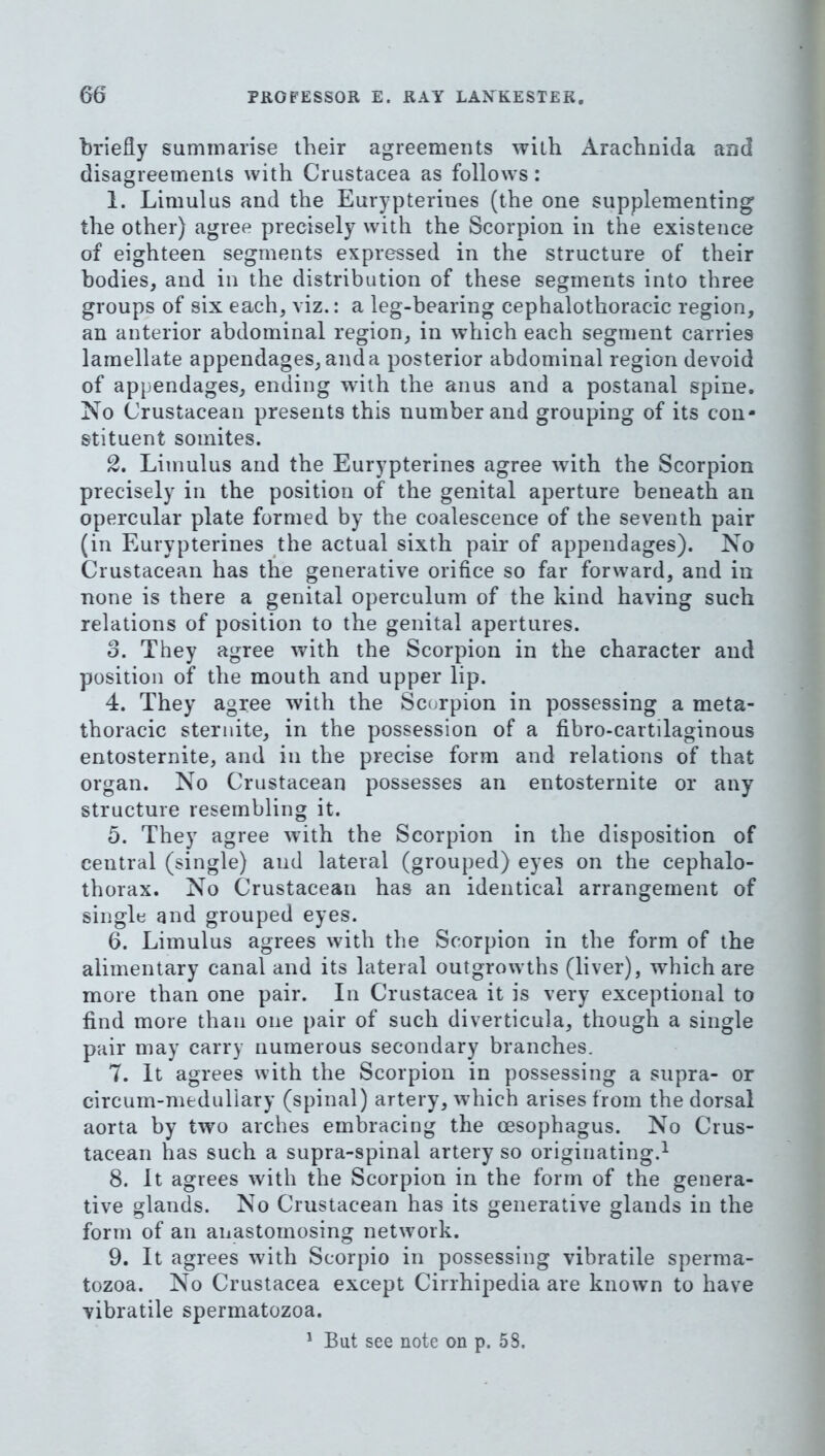 briefly summarise their agreements with Arachnida and disagreements with Crustacea as follows: 1. Limulus and the Eurypterines (the one supplementing the other) agree precisely with the Scorpion in the existence of eighteen segments expressed in the structure of their bodies, and in the distribution of these segments into three groups of six each, viz.: a leg-bearing cephalothoracic region, an anterior abdominal region, in which each segment carries lamellate appendages, and a posterior abdominal region devoid of appendages, ending with the anus and a postanal spine. No Crustacean presents this number and grouping of its con- stituent somites. 2. Limulus and the Eurypterines agree with the Scorpion precisely in the position of the genital aperture beneath an opercular plate formed by the coalescence of the seventh pair (in Eurypterines the actual sixth pair of appendages). No Crustacean has the generative orifice so far forward, and in none is there a genital operculum of the kind having such relations of position to the genital apertures. 3. They agree with the Scorpion in the character and position of the mouth and upper lip. 4. They agree with the Scorpion in possessing a meta- thoracic steriiite, in the possession of a fibro-cartilaginous entosternite, and in the precise form and relations of that organ. No Crustacean possesses an entosternite or any structure resembling it. 5. They agree with the Scorpion in the disposition of central (single) and lateral (grouped) eyes on the cephalo- thorax. No Crustacean has an identical arrangement of single and grouped eyes. 6. Limulus agrees with the Scorpion in the form of the alimentary canal and its lateral outgrowths (liver), which are more than one pair. In Crustacea it is very exceptional to find more than one pair of such diverticula, though a single pair may carry numerous secondary branches. 7. It agrees with the Scorpion in possessing a supra- or circum-meduliary (spinal) artery, which arises from the dorsal aorta by two arches embracing the oesophagus. No Crus- tacean has such a supra-spinal artery so originating.^ 8. It agrees with the Scorpion in the form of the genera- tive glands. No Crustacean has its generative glands in the form of an anastomosing network. 9. It agrees with Scorpio in possessing vibratile sperma- tozoa. No Crustacea except Cirrhipedia are known to have vibratile spermatozoa. ^ But see note on p. 58.