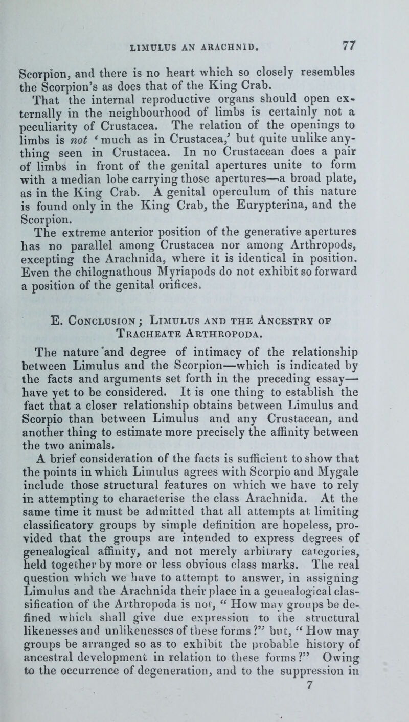Scorpion, and there is no heart which so closely resembles the Scorpion’s as does that of the King Crab. That the internal reproductive organs should open ex- ternally in the neighbourhood of limbs is certainly not a peculiarity of Crustacea. The relation of the openings to limbs is not ^much as in Crustacea/ but quite unlike any- thing seen in Crustacea. In no Crustacean does a pair of limbs in front of the genital apertures unite to form with a median lobe carrying those apertures-—a broad plate, as in the King Crab. A genital operculum of this nature is found only in the King Crab, the Eurypterina, and the Scorpion. The extreme anterior position of the generative apertures has no parallel among Crustacea nor among Arthropods, excepting the Arachnida, where it is identical in position. Even the chilognathous Myriapods do not exhibit so forward a position of the genital orifices. E. Conclusion ; Limulus and the Ancestry of Tracheate Arthropoda. The nature'and degree of intimacy of the relationship between Limulus and the Scorpion—which is indicated by the facts and arguments set forth in the preceding essay— have yet to be considered. It is one thing to establish the fact that a closer relationship obtains between Limulus and Scorpio than between Limulus and any Crustacean, and another thing to estimate more precisely the affinity between the two animals. A brief consideration of the facts is sufficient to show that the points in which Limulus agrees with Scorpio and Mygale include those structural features on which we have to rely in attempting to characterise the class Arachnida. At the same time it must be admitted that all attempts at limiting classificatory groups by simple definition are hopeless, pro- vided that the groups are intended to express degrees of genealogical affinity, and not merely arbitrary categories, held together by more or less obvious class marks. The real question which we have to attempt to answer, in assigning Limulus and the Arachnida their place in a genealogicalclas- sification of the Arthropoda is not, How may groups be de- fined which shall give due expression to the structural likenesses and unlikenesses of these forms but, How may groups be arranged so as to exhibit the probable history of ancestral development in relation to these forms?” Owing to the occurrence of degeneration, and to the suppression in 7