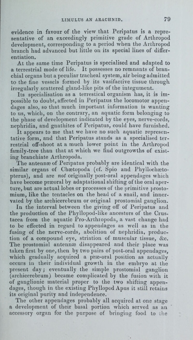 evidence in favour of the view that Peripatus is a repre- sentative of an exceedingly primitive grade of Arthropod development, corresponding to a period when the Arthropod branch had advanced but little on its special lines of differ- entiation. At the same time Peripatus is specialised and adapted to a terrestrial mode of life. It possesses no remnants of bran- chial organs but a peculiar tracheal system, air being admitted to the fine vessels formed by its vasifactive tissue through irregularly scattered gland-like pits of the integument. Its specialisation as a terrestical organism has, it is im- possible to doubt, affected in Peripatus the locomotor appen- dages also, so that much important information is wanting to us, which, on the contrary, an aquatic form belonging to the phase of development indicated by the eyes, nerve-cords, nephridia, and gnathites of Peripatus, could have furnished. It appears to me that we have no such aquatic represen- tative form, and that Peripatus stands as a specialised ter- restrial off-shoot at a much lower point in the Arthropod family-tree than that at which we find outgrowths of exist- ing branchiate Arthropoda. The antennse of Peripatus probably are identical with the similar organs of Chaetopoda (cf. Spio and Phyllochaeto- pterus), and are not originally post-oral appendages which have become prseoral by adaptational shifting of the oral aper- ture, but are actual lobes or processes of the primitive |»rosto- mium, like the tentacles on the head of a snail, and inner- vated by the archicerebrum or original prostomial ganglion. In the interval between the giving off of Peripatus and the production of the Phyllopod-like ancestors of the Crus- tacea from the aquatic Pro-Arthiopoda, a vast change had to be effected in regard to appendages as well as in the fusing of the nerve-cords, abolition of nephridia, produc- tion of a compound eye, striation of muscular tissue, &c. The prostomial antennte disappeared and their place was taken first by one, then by two pairs of post-oral appendages, which gradually acquired a prae-oral position as actually occurs in their individual growth in the embryo at the present day; eventually the simple prostomial ganglion (archicerebrum) became complicated by the fusion with it of ganglionic material proper to the two shifting appen- dages, though in the existing Phyllopod Apus it still retains its original purity and independence. The other appendages probably all acquired at one stage a development of their basal portion which served as an accessory organ for the purpose of bringing food to ibe