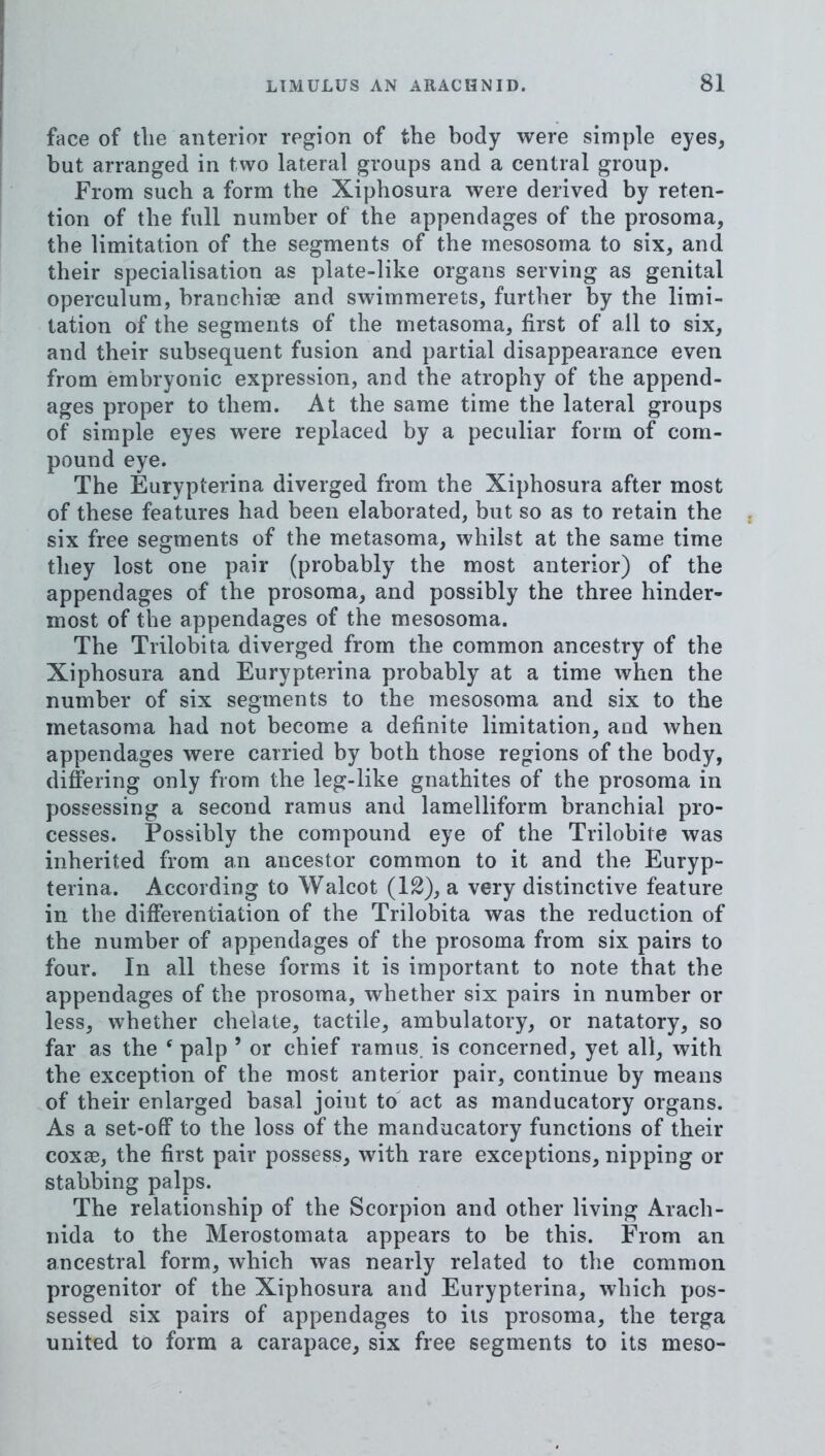 face of tlie anterior region of the body were simple eyes, but arranged in two lateral groups and a central group. From such a form the Xiphosura were derived by reten- tion of the full number of the appendages of the prosoma, the limitation of the segments of the mesosoma to six, and their specialisation as plate-like organs serving as genital operculum, branchise and swimmerets, further by the limi- tation of the segments of the metasoma, first of all to six, and their subsequent fusion and partial disappearance even from embryonic expression, and the atrophy of the append- ages proper to them. At the same time the lateral groups of simple eyes were replaced by a peculiar form of com- pound eye. The Eurypterina diverged from the Xiphosura after most of these features had been elaborated, but so as to retain the six free segments of the metasoma, whilst at the same time they lost one pair (probably the most anterior) of the appendages of the prosoma, and possibly the three hinder- most of the appendages of the mesosoma. The Trilobita diverged from the common ancestry of the Xiphosura and Eurypterina probably at a time when the number of six segments to the mesosoma and six to the metasoma had not become a definite limitation, and when appendages were carried by both those regions of the body, differing only from the leg-like gnathites of the prosoma in possessing a second ramus and lamelliform branchial pro- cesses. Possibly the compound eye of the Trilobite was inherited from an ancestor common to it and the Euryp- terina. According to Walcot (12), a very distinctive feature in the differentiation of the Trilobita was the reduction of the number of appendages of the prosoma from six pairs to four. In all these forms it is important to note that the appendages of the prosoma, whether six pairs in number or less, whether chelate, tactile, ambulatory, or natatory, so far as the ^ palp ’ or chief ramus, is concerned, yet all, with the exception of the most anterior pair, continue by means of their enlarged basal joint to act as manducatory organs. As a set-off to the loss of the manducatory functions of their coxae, the first pair possess, with rare exceptions, nipping or stabbing palps. The relationship of the Scorpion and other living Arach- nida to the Merostomata appears to be this. From an ancestral form, which was nearly related to the common progenitor of the Xiphosura and Eurypterina, which pos- sessed six pairs of appendages to its prosoma, the terga united to form a carapace, six free segments to its meso-