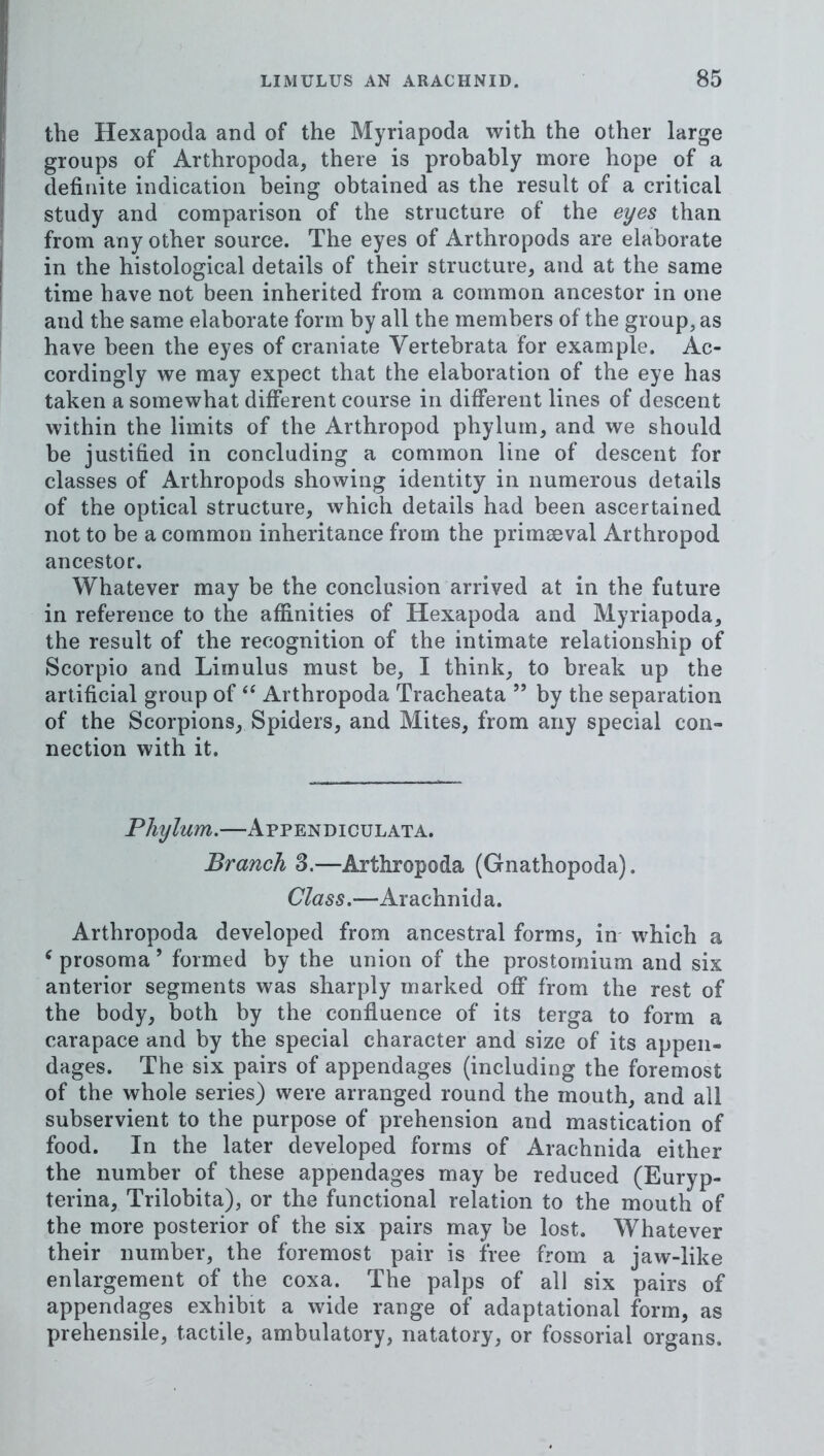 the Hexapoda and of the Myriapoda with the other large groups of Arthropoda, there is probably more hope of a definite indication being obtained as the result of a critical study and comparison of the structure of the eyes than from any other source. The eyes of Arthropods are elaborate in the histological details of their structure, and at the same time have not been inherited from a common ancestor in one and the same elaborate form by all the members of the group, as have been the eyes of craniate Vertebrata for example. Ac- cordingly we may expect that the elaboration of the eye has taken a somewhat different course in different lines of descent within the limits of the Arthropod phylum, and we should be justified in concluding a common line of descent for classes of Arthropods showing identity in numerous details of the optical structure, which details had been ascertained not to be a common inheritance from the primaeval Arthropod ancestor. Whatever may be the conclusion arrived at in the future in reference to the affinities of Hexapoda and Myriapoda, the result of the recognition of the intimate relationship of Scorpio and Limulus must be, I think, to break up the artificial group of ‘‘ Arthropoda Tracheata ” by the separation of the Scorpions, Spiders, and Mites, from any special con- nection with it. Phylum.—Appendiculata. Branch S.—Arthropoda (Gnathopoda). Class.—Arachnid a. Arthropoda developed from ancestral forms, in which a ^ prosoma ’ formed by the union of the prostornium and six anterior segments was sharply marked off from the rest of the body, both by the confluence of its terga to form a carapace and by the special character and size of its appen- dages. The six pairs of appendages (including the foremost of the whole series) were arranged round the mouth, and all subservient to the purpose of prehension and mastication of food. In the later developed forms of Arachnida either the number of these appendages may be reduced (Euryp- terina, Trilobita), or the functional relation to the mouth of the more posterior of the six pairs may be lost. Whatever their number, the foremost pair is free from a jaw-like enlargement of the coxa. The palps of all six pairs of appendages exhibit a wide range of adaptational form, as prehensile, tactile, ambulatory, natatory, or fossorial organs.