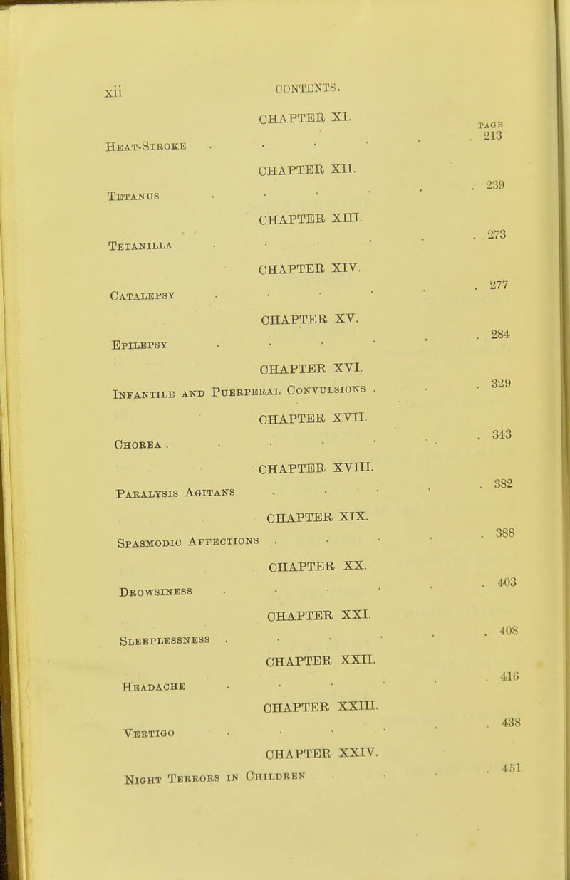 CHAPTER XI. Heat-Stroke . • • • CHAPTER XII. Tetantjs • • ■ ■ CHAPTER XIII. Tetanilla • • • CHAPTER XIV. Catalepsy . • •  CHAPTER XV. Epilepsy . • • * CHAPTER XVI. Infantile and Puebpekal Convulsions . CHAPTER XVII. Chorea. • • • ' CHAPTER XVIII. Paralysis Agitans CHAPTER XIX. Spasmodic Affections . CHAPTER XX. Drowsiness . • ■ ' CHAPTER XXI. Sleeplessness . CHAPTER XXII. Headache CHAPTER XXIII. Vertigo ■ • CHAPTER XXIV. Night Terrors in Children