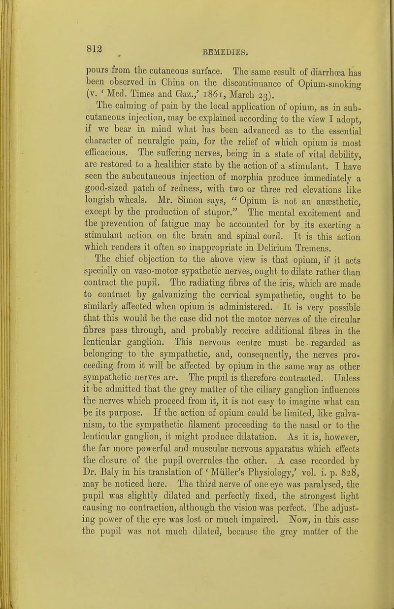 EEMEDIES. pours from the cutaneous surface. The same result of diarrhoea has been observed in China on the discontinuance of Opium-smoking (v. ' Med. Times and Gaz./ 1861, March 23). The calming of pain by the local appHcation of opium, as in sub- cutaneous injection, may be explained according to the view I adopt, if we bear in mind what has been advanced as to the essential character of neuralgic pam, for the rehef of which opium is most efficacious. The suffering nerves, being in a state of vital debility, are restored to a healthier state by the action of a stimulant. I have seen the subcutaneous injection of morphia produce immediately a good-sized patch of redness, with two or three red elevations like longish wheals. Mr. Simon says, Opium is not an anaesthetic, except by the production of stupor. The mental excitement and the prevention of fatigue may be accounted for by. its exerting a stimulant action on the brain and spmal cord. It is this action which renders it often so inappropriate in Delirium Tremens. The chief objection to the above view is that opium, if it acts specially on vaso-motor sypathetic nerves, ought to dilate rather than contract the pupil. Tlie radiating fibres of the iris, which are made to contract by galvanizing the cervical sympathetic, ought to be similarly affected when opium is administered. It is very possible that this would be the case did not the motor nerves of the circular fibres pass through, and probably receive additional fibres in the lenticular ganghon. This nervous centre must be • regarded as belonging to the sympathetic, and, consequently, the nerves pro- ceeding from it will be affected by opium in the same way as other sympathetic nerves are. The pupil is therefore contracted. Unless it be admitted that the grey matter of the ciliary ganglion influences the nerves which proceed from it, it is not easy to imagine what can be its purpose. If the action of opium could be limited, like galva- nism, to the sympathetic filament proceeding to the nasal or to the lenticular ganglion, it might produce dilatation. As it is, however, the far more powerful and muscular nervous apparatus which effects the closure of tlie pupil overrules the other. A case recorded by Dr. Baly in his translation of ' MiiUer's Physiology,' vol. i. p. 828, may be noticed here. The third nerve of one eye was paralysed, the pupil was slightly dilated and perfectly fixed, the strongest hght causing no contraction, although the vision was perfect. The adjust- ing power of the eye was lost or much impaired. Now, in this case the pupil was not much dilated, because the grey matter of the