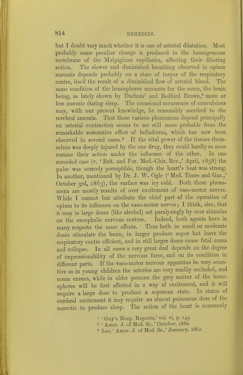 but I doubt very much whether it is one of arterial dilatation. Most probably some peculiar change is produced in the homogeneous membrane of the Malpighian capillaries, affecting their filtering action. The slower and diminished breathing observed in opium narcosis depends probably on a state of torpor of the respiratory centre, itself the result of a diminished flow of arterial blood. The same condition of the hemispheres accounts for the coma, the brain being, as lately shown by Durham^ and Bedford Brown,^ more or less anaemic during sleep. The occasional occurrence of convulsions may, with our present knowledge, be reasonably ascribed to the cerebral aneemia. That these various phenomena depend principally on arterial contraction seems to me still more probable from tlie remarkable restorative effect of belladonna, which has now been observed in several cases.^ If the vital power of the tissues them- selves was deeply injui-ed by the one drug, they could hardly so soon resume their action under the influence of the other. In one recorded case (v. ' Brit, and Por. Med.-Cliir. Eev.,' April, 1858) the pulse was scarcely perceptible, though the heart's beat was strong. In another, mentioned by Dr. J. W. Ogle ('Med. Times and Gaz.,' October 3rd, 1863), the surface was icy cold. Both these pheno- mena are mostly results of over excitement of vaso-motor nerves. While I cannot but attribute the chief part of the operation of opium to its influence on the vaso-motor nerves; I think, also, that it may in large doses (like alcohol) act paralysingly by over stimulus on the encephalic nervous centres. Indeed, both agents have in many respects the same effects. Thus both in small or moderate doses stimulate the brain, in larger produce sopor but leave the respiratory centre efficient, and in still larger doses cause fatal coma and collapse. In all cases a very great deal depends on the degree of impressionability of the nervous force, and on its condition in different parts. If the vaso-motor nervous apparatus be very sensi- tive as in young children the arteries are very readily occluded, and coma ensues, while in older persons the grey matter of the hemi- spheres wiU be first affected in a way of excitement, and it will require a large dose to produce a soporous state. In states of cerebral excitement it may require an almost poisonous dose of the narcotic to produce sleep. The action of the heart is commonly 1 ' Guy's Hoap. Reports,' vol. vi, p. 149. « ' Amer. J. of Med. Sc..' October, i860. » Lee,' Amer. J. of Med. Sc.,' January, 1862.