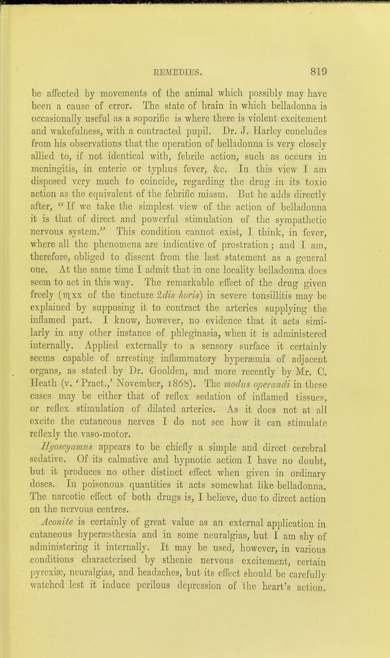 be affected by movements of the animal which possibly may have been a cause of error. The state of brain in which belladonna is occasionally useful as a soporific is where there is violent excitement and wakefuluess, with a contracted pupil. Dr. J. Harley concludes from his observations that the operation of belladonna is very closely allied to, if not identical with, febrile action, such as occurs in meningitis, in enteric or typhus fever, &c. In this view I am disposed very much to coincide, regarding the drug in its toxic action as the equivalent of the febrific miasm. But he adds directly after, If we take the simplest view of the action of belladonna it is that of direct and powerful stimulation of the sympathetic nervous system.- Tliis condition cannot exist, I think, in fever, where all the phenomena are indicative of prostration; and I am, therefore, obhged to dissent from the last statement as a general one. At the same time I admit that in one locality belladonna does seem to act in this way. The remarkable effect of the drug given freely (ii\xx of the tincture 'iclis horis) in severe tonsillitis may be explained by supposing it to contract the arteries supplying the inflamed part. I know, however, no evidence that it acts simi- larly in any other instance of phlegmasia, when it is administered internally. Applied externally to a sensory surface it certainly seems capable of arresting inflammatory hypersemia of adjacent organs, as stated by Dr. Goolden, and more recently by Mr. C. Heath (v. 'Pract.,' November, 1868). The modus operandi in these cases may be either that of reflex sedation of inflamed tissues, or reflex stimulation of dilated arteries. As it does not at all excite the cutaneous nerves I do not see how it can stimulate reflexly the vaso-motor. Ilyoscyamus appears to be chiefly a simple and direct cerebral sedative. Of its calmative and hypnotic action I have no doubt, but it produces no other distinct effect when given in ordinary doses. In poisonous ctnantities it acts somewhat like belladonna. The narcotic effect of both drugs is, I believe, due to direct action on the nervous centres. Aconite is certainly of great value as an external application in cutaneous liyperBssthesia and in some neuralgias, but I am shy of administering it internally. It may be used, however, in various conditions characterised by sthenic nervous excitement, certain pyrexiae, neuralgias, and headaches, but its effect should be carefully watched lest it induce perilous dejorcssion of the heart's action.