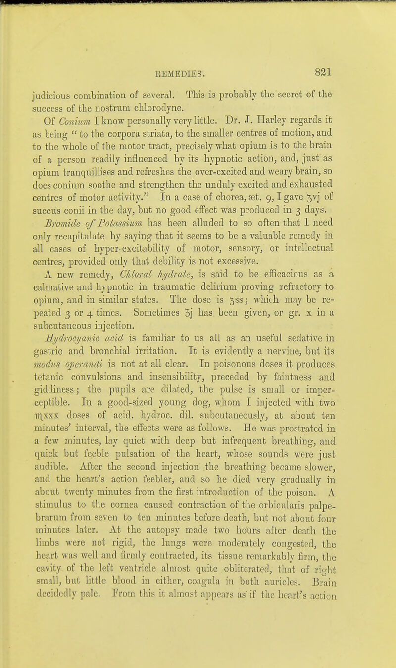 judicious combinatiou of several. This is probably the secret of the success of the nostrum chlorodyne. Of Connm I know personally very Httle. Dr. J. Ilarley regards it as being  to the corpora striata, to the smaller centres of motion, and to the whole of the motor tract, precisely what opium is to the brain of a person readily influenced by its hypnotic action, and, just as opium trauquilhses and refreshes the over-excited and weary brain, so does conium soothe and strengthen the unduly excited and exhausted centres of motor activity. In a case of chorea, set. 9,1 gave 5vj of succus conh in the day, but no good efPect was produced in 3 days. Bromide of Potassium has been alluded to so often that I need only recapitulate by sajing that it seems to be a valuable remedy in all cases of hyper-excitability of motor, sensory, or intellectual centres, provided only that debility is not excessive. A new remedy. Chloral hydrate, is said to be eflicacious as a calmative and hypnotic in traumatic delirium proving refractory to opium, and in similar states. The dose is 5ss; which may be re- peated 3 or 4 times. Sometimes 5j has been given, or gr. x in a subcutaneous injection. Hydrocyanic acid is familiar to us all as an useful sedative in gastric and bronchial irritation. It is evidently a nervine, but its modus operandi is not at all clear. In poisonous doses it produces tetanic convulsions and insensibility, preceded by faintness and giddiness; the pupils are dilated, the pulse is small or imper- ceptible. In a good-sized young dog, whom I injected with two lT\xxx doses of acid, hydroc. dil. subcutaneously, at about ten minutes' interval, the effects were as follows. He was prostrated in a few minutes, lay quiet with deep but infrequent breathing, and quick but feeble pulsation of the heart, whose sounds were just audible. After the second injection the breathing became slower, and the heart's action feebler, and so he died very gradually in about twenty minutes from the first introduction of the poison. A stimulus to the cornea caused contraction of the orbicularis palpe- brarum from seven to ten minutes before death, but iiot about four minutes later. At the autopsy made two hours after death the limbs were not rigid, the lungs were moderately congested, the heart was well and firmly contracted, its tissue remarkably firm, the cavity of the left ventricle almost quite obliterated, that of right small, but little blood in either, coagula in both auricles. Brain decidedly pale. Prom this it almost appears as if the heart's acLiuii