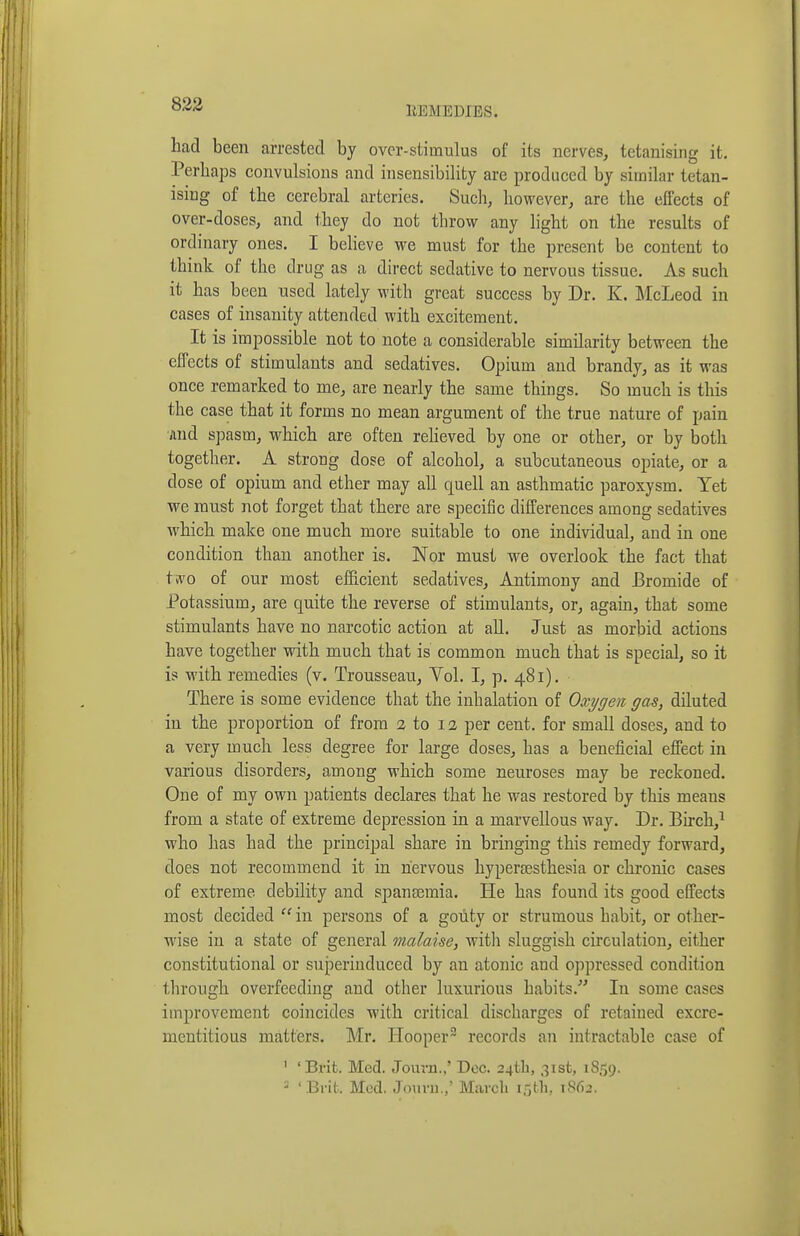 EEMEDIES. had been arrested by over-stimulus of its nerves, tetanising it. Perhaps convulsions and insensibility are produced by similar tetan- ising of the cerebral arteries. Such, however, are the effects of over-doses, and they do not throw any light on the results of ordinary ones. I believe we must for the present be content to think of the drug as a direct sedative to nervous tissue. As such it has been used lately with great success by Dr. K. McLeod in cases of insanity attended with excitement. It is impossible not to note a considerable similarity between the effects of stimulants and sedatives. Opium and brandy, as it was once remarked to me, are nearly the same things. So much is this the case that it forms no mean argument of the true nature of pain ■Jind spasm, which are often reheved by one or other, or by both together. A strong dose of alcohol, a subcutaneous opiate, or a dose of opium and ether may all quell an asthmatic paroxysm. Yet we must not forget that there are specific differences among sedatives which make one much more suitable to one individual, and in one condition than another is. Nor must we overlook the fact that two of our most efficient sedatives. Antimony and Bromide of Potassium, are quite the reverse of stimulants, or, again, that some stimulants have no narcotic action at all. Just as morbid actions have together with much that is common much that is special, so it is with remedies (v. Trousseau, Yol. I, p. 481). There is some evidence that the inhalation of Oxygen gas, diluted in the proportion of from a to 12 per cent, for small doses, and to a very much less degree for large doses, has a beneficial effect in various disorders, among which some neuroses may be reckoned. One of my own patients declares that he was restored by this means from a state of extreme depression in a marvellous way. Dr. Birch,^ who has had the principal share in bringing this remedy forward, does not recommend it in nervous hyperresthesia or chronic cases of extreme debility and spanasmia. He has found its good effects most decided ''in persons of a gouty or strumous habit, or other- wise in a state of general malaise, witli sluggish circulation, either constitutional or superinduced by an atonic and oppressed condition through overfeeding and other luxurious habits. In some cases improvement coincides with critical discharges of retained excre- mentitious matters. Mr. Hooper records an intractable case of ' 'Brit. Med. Jovnu.,' Dec. 24th, 31st, 1859. = 'Bi-ifc. Med, Jouni.; March 15th, 1S62.