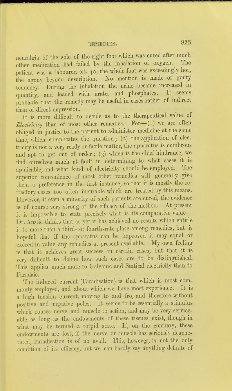 neuralgia of tlic sole of the right foot which was cured after much other medication had failed by the inhalation of oxygen. The patient was a labourer, tet. 40, the whole foot was exceedingly hot, the agony beyond description. No mention is made of gouty tendency. During the inhalation the urine became increased in quantity, and loaded with urates and phosphates. It^ seems probable that the remedy may be useful in cases rather of indirect than of direct depression. It is more difficult to decide as to the therapeutical value of Electriciti/ than of most other remedies. Por—(i) we are often obliged in justice to the patient to administer medicine at the same time, which comphcates the question; (3) the application of elec- tricity is not a very ready or facile matter, the apparatus is cumbrous and apt to get out of order; (3) which is the chief hindrance, we iind ourselves much at fault in determining to what cases it is applicable, and what kind of electricity should be employed. The superior convenience of most other remedies will generally give them a preference in the first instance, so that it is mostly the re- fractory cases too often incurable which are treated by this means. However, if even a minority of such patients are cured, the evidence is of course very strong of the efficacy of the method. At present it is impossible to state precisely what is its comparative value— Dr. Anstie thinks that as yet it has achieved no results which entitle it to more than a third- or fourth-rate place among remedies, but is hopeful that if the apparatus can be improved it may equal or exceed in value any remedies at present available. My own feeling is that it achieves great success in certain cases, but that it is very difficult to define how such cases are to be distinguished. This applies much more to Galvanic and Statical electricity than to Faradaic. The induced current (Faradisation) is that which is most com- monly employed, and about which we have most experience. It is a high tension curreM, moving to and fro, and therefore without positive and negative poles. It seems to be essentially a stimulus which rouses nerve and muscle to action, and may be very service- able as long as the endowments of these tissues exist, though in what may be termed a torpid state. If, on the contrary, these endowments are lost, if the nerve or muscle has seriously degene- rated, Faradisation is of no avail. This, howevgr, is not the only condition of its elficacy, but wc can hardly say anything definite of