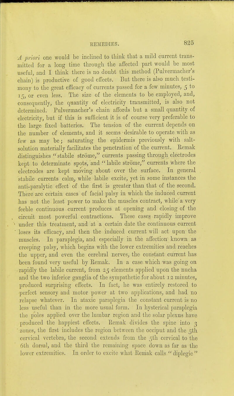 A priori one would be inclined to tliink that a mild current trans- mitted for a long time through the affected part would be most useful, and I think tliere is no doubt this method (Pulvermacher's chain) is productive of good effects. But there is also much testi- mony to the great efficacy of currents passed for a few minutes, 5 to 15, or even less. The size of the elements to be employed, and, consequently, the quantity of electricity transmitted, is also not determined. Pulvermacher's chain affords but a small quantity of electricity, but if this is sufficient it is of course very preferable to the large fixed batteries. The tension of the current depends on the number of elements, and it seems desirable to operate with as few as may be; saturating the epidermis previously with salt- solution materially facilitates the penetration of the current. Eemak distinguishes  stabile strome, currents passing through electrodes kept to determinate spots, and labile strome,'' currents where the electrodes are kept moving about over the surface. In general stabile currents calmj while labile excite, yet in some instances the anti-paralytic effect of the first is greater than that of the second. There are certain cases of facial palsy in which the induced current has not the least power to make the muscles contract, while a very feeble continuous current produces at opening and closing of the circuit most powerful contractions. These cases rapidly improve • under this treatment, and at a certain date the continuous current ■ loses its efficacy, and then the induced cui'rent will act upon the muscles. In paraplegia, and especially in the affection known as creeping palsy, which begins with the lower extremities and reaches the upper, and even the cerebral nerves, the constant current has been found very useful by Eemak. In a case which was going on rapidly the labile current, from 25 elements applied upon the nucha and the two inferior ganglia of the sympathetic for about i a minutes, produced surprising effects. In fact, he was entirely restored to perfect sensory and motor power at two applications, and had no relapse whatever. In ataxic paraplegia the constant current is no less useful than in the more usual form. In hysterical paraplegia the poles apphed over the lumbar region and the solar plexus have produced the happiest effects. Eemak divides the spine into 3 ' zones, the first includes the region between the occiput and the 5th cervical vertebra, the second extends from the 5th cervical to the 6tli dorsal, and the third the remaining sjiace down as far as the lower extremities. In order to excite what Eemak calls diplegic