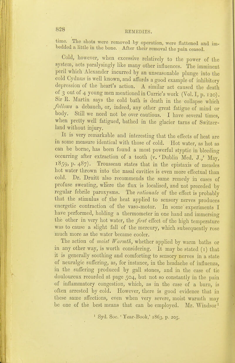 time. The sliots were removed by operation, were flattened and im- bedded a little in tlie bone. After tlieii- removal the pain ceased. Cold, however, when excessive relatively to the power of the system, acts paralysingly like many other influences. The imminent peril which Alexander incurred by an unseasonable plunge into the cold Cydnus is well known, and affords a good example of inhibitory depression of the heart's action. A similar act caused the death of 3 out of 4 young men mentioned in Currie's work (Vol. I, p. 120). Sir E. Martin says the cold bath is death in the collapse which follows a debauch, or, indeed, any other great fatigue of mmd or body. Still we need not be over cautious. I have several times, when pretty well fatigued, bathed in the glacier tarns of Switzer- land without injury. It is very remarkable and interesting that the effects of heat are in some measure identical with those of cold. Hot water, as hot as can be borne, has been found a most powerful styptic in bleeding occurring after extraction of a tooth (v. 'Dubhu Med. J.,' Maj^ 1859, p. 487). Trousseau states that m the epistaxis of measles hot water thrown into the nasal cavities is even more effectual than cold. Dr. Druitt also recommends the same remedy in cases of profuse sweating, where the flux is locahsed,. and not preceded by regular febrile paroxysms. The rationale of the effect is probably that the stimulus of the heat applied to sensory nerves produces energetic contraction of the vaso-motor. In some' experiments I have performed, holding a thermometer in one hand and immersing the other in very hot water, the first effect of the high temperature was to cause a slight fall of the mercury, which subsequently rose much more as the water became cooler. The action of moist Warmth, whether applied by warm baths or in any other way, is worth considering. It may be stated (i) that it is generally soothing and comforting to sensory nerves in a state of neuralgic suffering, as, for instance, in the headache of influenza, in the suffering produced by gall stones, and in the case of tic douloureux recorded at page 504, but not so constantly in the pain of inflammatory congestion, which, as in the case of a burn, is often arrested by cold. However, there is good evidence tliat in these same affections, even when very severe, moist warn^th may be one of the best means that can be employed. Mr. Windsor' ' Syd. Soc. 'Year-Book,' 1863, p. 205.