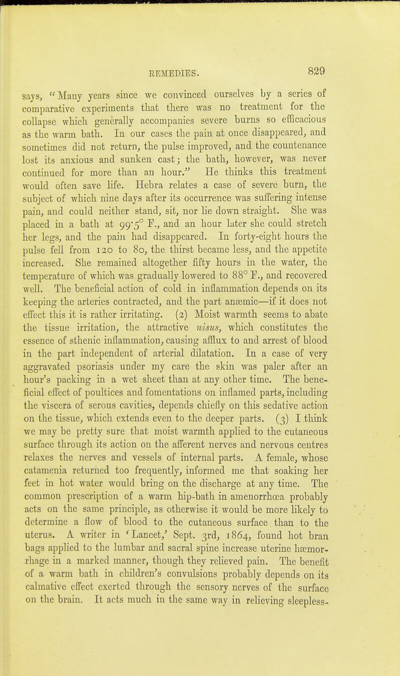 says, Many years since we convinced ourselves by a series of comparative experiments that there was no treatment for the collapse which generally accompanies severe burns so efficacious as the warm bath. In our cases the pain at once disappeared, and sometimes did not retui-n, the pulse improved, and the countenance lost its anxious and sunken cast; the bath, however, was never continued for more than an hour/' He thinks this treatment would often save life. Hebra relates a case of severe burn, the subject of which nine days after its occurrence was suffering intense pain, and could neither stand, sit, nor lie down straight. She was placed in a bath at 99*5° P., and an hour later she could stretch her legs, and the pain had disappeared. In forty-eight hours the pulse fell from 120 to 80, the thirst became less, and the appetite increased. She remained altogether fifty hours in the water, the temperature of which was gradually lowered to 88° E., and recovered well. The beneficial action of cold in inflammation depends on its keeping the arteries contracted, and the part ansemic—if it does not effect this it is rather irritating. (2) Moist warmth seems to abate the tissue irritation, the attractive nisiis, which constitutes the essence of sthenic inflammation, causing afflux to and arrest of blood in the part independent of arterial dilatation. In a case of very aggravated psoriasis under my care the skin was paler after an hour's packing in a wet sheet than at any other time. The bene- ficial effect of poultices and fomentations on inflamed parts, including the viscera of serous cavities, depends chiefly on this sedative action on the tissue, which extends even to the deeper parts. (3) I think we may be pretty sure that moist warmth applied to the cutaneous surface through its action on the afl'erent nerves and nervous centres relaxes the nerves and vessels of internal parts. A female, whose catamenia returned too frequently, informed me that soaking her feet in hot water would bring on the discharge at any time. The common prescription of a warm hip-bath in amenorrhoea probably acts on the same principle, as otherwise it would be more likely to determine a flow of blood to the cutaneous surface than to the uterus. A TVTiter in 'Lancet,' Sept. 3rd, 1864, found hot bran bags applied to the lumbar and sacral spine increase uterine haemor- rhage in a marked manner, though they reheved pain. The benefit of a warm bath in children's convulsions probably depends on its calmative effect exerted through the sensory nerves of the surface on the brain. It acts much in the same way in relieving sleepless-