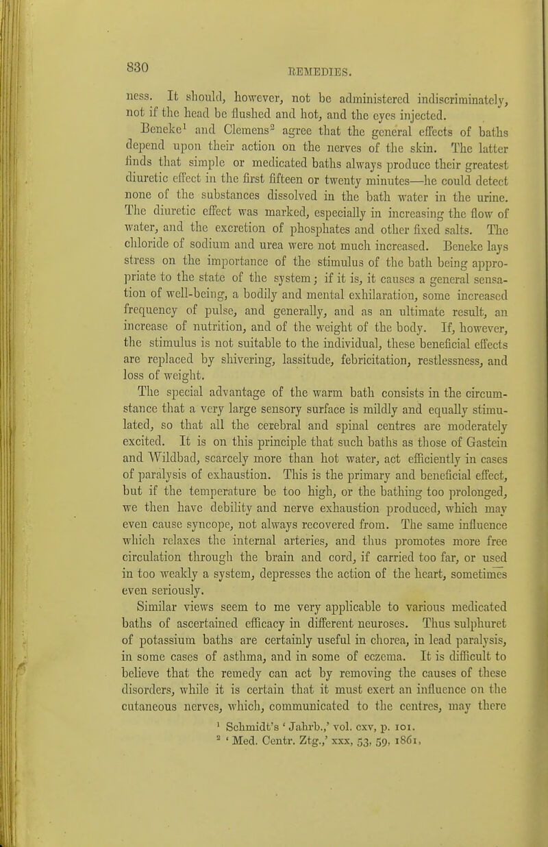 REMEDIES. ness. It should, however, not be administered indiscriminately, not if the head be flushed and hot, and the eyes injected. Beneke^ and Clemens^ agree that the general effects of baths depend upon their action on the nerves of the skin. The latter linds that simple or medicated baths always produce their greatest diuretic effect in the first fifteen or twenty minutes—he could detect none of the substances dissolved in the bath water in the urine. The diuretic effect was marked, especially in increasing the flow of water, and the excretion of phosphates and other fixed salts. The chloride of sodium and urea were not much increased, Beneke lays stress on the importance of the stimulus of the bath being appro- priate to the state of the system; if it is, it causes a general sensa- tion of well-being, a bodily and mental exhilaration, some increased frequency of pulse, and generally, and as an ultimate result, an increase of nutrition, and of the weight of the body. If, however, the stimulus is not suitable to the individual, these beneficial effects are replaced by shivering, lassitude, febricitation, restlessness, and loss of weight. The special advantage of the warm bath consists in the circum- stance that a very large sensory surface is mildly and equally stimu- lated, so that all the cerebral and spinal centres are moderately excited. It is on this principle that such baths as tliose of Gastein and Wildbad, scarcely more than hot water, act efiiciently in cases of paralysis of exhaustion. This is the primary and beneficial effect, but if the temperature be too high, or the bathing too prolonged, we then have debility and nerve exhaustion produced, which may even cause syncope, not always recovered from. The same influence which relaxes the internal arteries, and thus promotes more free circulation through the brain and cord, if carried too far, or used in too weakly a system, depresses the action of the heart, sometimes even seriously. Similar views seem to me very applicable to various medicated baths of ascertained efficacy in different neuroses. Thus sulphuret of potassium baths are certainly useful in cliorea, in lead paralysis, in some cases of asthma, and in some of eczema. It is diflicult to believe that the remedy can act by removing the causes of these disorders, while it is certain that it must exert an influence on the cutaneous nerves, which, communicated to the centres, may there ' Schmidt's ' Jalirb.,' vol. cxv, p. loi. ^ ' Med. Ceutr. Ztg.,' xxx, 53, 59, 1861,