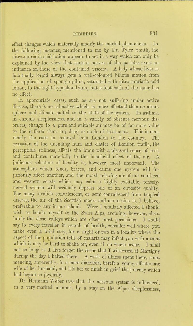 effect changes which materially modify the morbid phenomena. In the following instance, mentioned to me by Dr. Tyler Smith, the nitro-mnriatic acid lotion appears to act in a way which can only be explained by the view that certain nerves of the parietes exert an influence on those of the contained viscera. A lady whose liver is habitually torpid always gets a well-coloured bilious motion from the application of spongio-piline, saturated with nitro-muriatic acid lotion, to the right hypochondrium, but a foot-bath of the same has no effect. In appropriate cases, such as are not suffering under active disease, there is no calmative which is more effectual than an atmo- sphere and climate suited to the state of the system. In asthma, in chronic sleeplessness, and in a variety of obscure nervous dis- orders, change to a pure and suitable air may be of far more value to the sufferer than any drug or mode of treatment. This is emi- nently the case in removal from London to the country. The cessation of the unending hum and clatter of London traffic, the perceptible stillness, affects the brain with a pleasant sense of rest, and contributes materially to the beneficial effect of the air. A judicious selection of locality is, however, most important. The atmosphere which tones, braces, and calms one system will in- juriously affect another, and the moist relaxing air of our southern and western coasts which may calm a highly excitable, tensely- nerved system will seriously depress one of an opposite quality. Tor many invalids convalescent, or semi-convalescent from tropical disease, the air of the Scottish moors and mountains is, I believe, preferable to any in our island. Were I similarly affected I should wish to betake myself to the Swiss Alps, avoiding, however, abso- lutely the close valleys which are often most pernicious. I would say to every traveller in search of health, consider well where you make even a brief stay, for a night or two in a locality where the aspect of the population tells of malaria may infect you with a taint which it may be hard to shake off, even if no worse occur. I shall not as long as I live forget the scene that I witnessed at Martigny during the day I halted there. A week of illness spent there, com- mencing, apparently, in a mere diarrhoea, bereft a young aff'ectionate wife of her husband, and left her to finish in grief the journey which had begun so joyously. Dr. Hermann Weber says that the nervous system is influenced, in a very marked manner, by a stay on the Alps; sleeplessness^