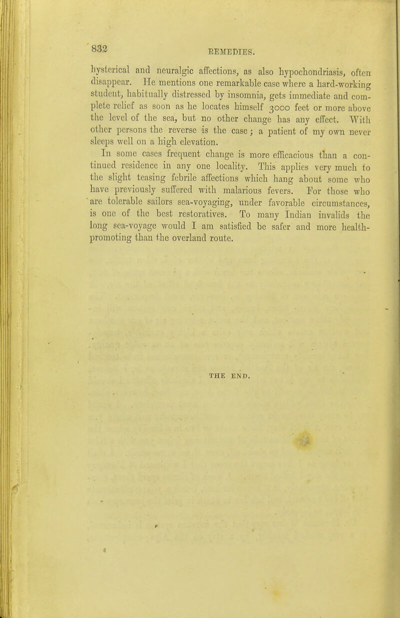 liysterical and neuralgic affections, as also hypocliondriasis, often disappear. He mentions one remarkable case where a hard-working student, habitually distressed by insomnia, gets immediate and com- plete relief as soon as he locates himself 3000 feet or more above the level of the sea, but no other change has any effect. With other persons the reverse is the case; a patient of my own never sleeps well on a high elevation. In some cases frequent change is more efficacious than a con- tinued residence in any one locahty. This applies very much to the slight teasing febrile affections which hang about some who have previously suffered with malarious fevers. For those who are tolerable sailors sea-voyaging, under favorable circumstances, is one of the best restoratives. To many Indian invahds the long sea-voyage would I am satisfied be safer and more health- promoting than the overland route. THE END.