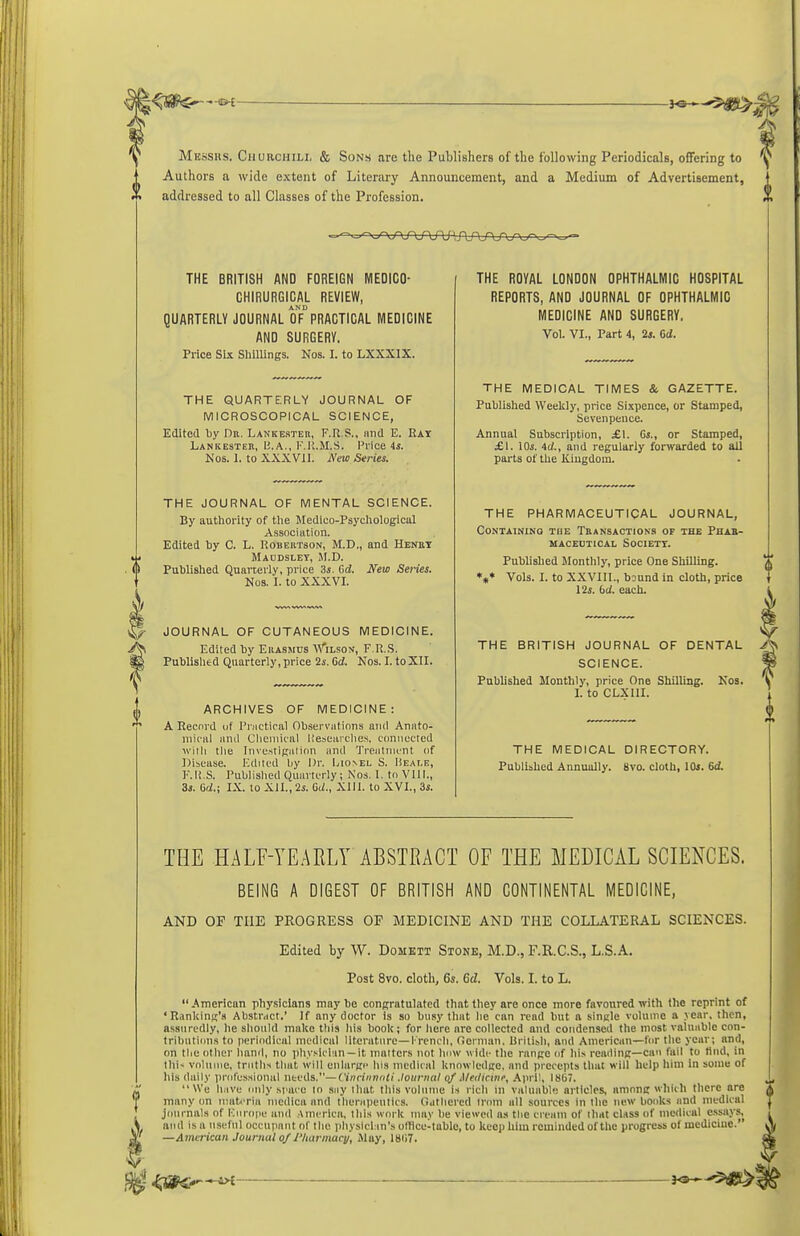 Mksshs. Cjiurcmili, & Sons are the Publishers of the following Periodicals, offering to Authors a wide extent of Literary Announcement, and a Medium of Advertisement, addressed to all Classes of the Profession. THE BRITISH AND FOREIGN MEDICO- GHIRURGICAL REVIEW, AND QUARTERLY JOURNAL OF PRACTICAL MEDICINE AND SURGERV. Price Six ShUUngs. Nos. I. to LXXXIX. THE QUARTERLY JOURNAL OF MICROSCOPICAL SCIENCE, Kdited by Dr. Lankester, F.R.S., imd E. Ray Lankester, U.A., F.l'i.M.S. Price 4s. Nos. 1. to XXXVII. New Series. THE JOURNAL OF MENTAL SCIENCE. By authority of tlie Medico-Psycliologicul Association. Edited by C. L. Robertson, M.D., and Henry Macdsley, M.D. Published Quarterly, price 3*. Gd. New Series. Nos. I. to XXXVI. JOURNAL OF CUTANEOUS MEDICINE. Edited by Erasmus ^\''ilson, F.R.S. Publislied Quarterly, price 2s. Od. Nos. I. toXll. ARCHIVES OF MEDICINE: A Record uf Practical Observations and Anato- mical ami Clieniical liescarclies. c(iniiccted Willi tlie InvcstiEalinn and Treatnifnt of Dibcase. Edited liy Dr. Lionel S. Heai.e, I'.li.S. Publislied Quarterly; Nos. 1. tn VIII., 3s. Od.; IX. to XII., 2s. Gd., Xlll. to XVI., 3s. THE ROYAL LONDON OPHTHALMIC HOSPITAL REPORTS, AND JOURNAL OF OPHTHALMIC MEDICINE AND SURGERY, Vol. VI., Part 4, 24. Gd. THE MEDICAL TIMES & GAZETTE. Published Weekly, price Sixpence, or Stamped, Sevenpeuce. Annual Subscription, £\. Gs., or Stamped, £1. 10s. Ad., and regularly forwarded to all parts of the Kiugdoin. THE PHARMACEUTICAL JOURNAL, Containing the Transaction.s of the Phab- macedtical society. Published Monthly, price One Shilling. *«* Vols. I. to XXVIIl., bDund in cloth, price 12s. bd. each. THE BRITISH JOURNAL OF DENTAL SCIENCE. Published Monthly, price One Shilling. Kos. I. to CLXIII. THE MEDICAL DIRECTORY. Published Annually. 8vo. cloth, lOs. Gd. THE HALF-YEAELY ABSTEACT OF THE MEDICAL SCIENCES. BEING A DIGEST OF BRITISH AND CONTINENTAL MEDICINE, AND OP THE PROGRESS OP MEDICINE AND THE COLLATERAL SCIENCES. Edited by W. Domett Stone, M.D., F.R.C.S., L.S.A. Post 8vo. cloth, 6s. 6d. Vols. I. to L. American phy.sicians maybe congratulated that they are once more favoured with the reprint of •Ranking's Abstr<ict.' If any doctor Is so busy that he can read but a single volume a year, then, assuredly, he should make this his book; for here are collected and condensed the most valuable cnn- tributiun.s to perindical medical literature—I'rcncli, fiornian, B^iti^ll, and American—for the year; and, on tlie other hand, no phy.'-ici'in-it matters not Imw wide the range of liis reading—can fail to Hiid, in till- vnluiiie, truths that will enlarge hi,s medical knowledge, and prcreiits that will help him in some of his daily lirolcssioiial needs.—Vineinnali .tournal of .Meilkinr, April, 1867. We liMve iinly .MMice tn siiy iluit, this volume is rich in valuable articles, among which there are many on niiitcTia iiicdica and therH]ientics. Gdtliered irom all sources in the new boiiks and medical journals of Knnipc iiiiil America, this wni k may be viewed as the cream of that class of medical e-ssays, and i.s a nsclnl occupant of the idiysiclrin's offlce-tablo, to keep him reminded of the progress of mediciue. —American Journal 0/I'lutrmacj), May, 18(i7.