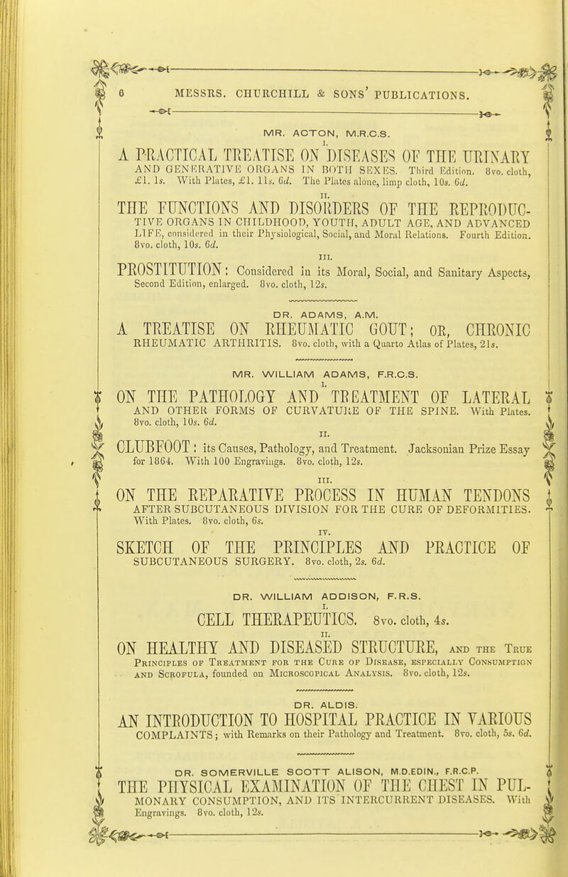 l^m^^ 6 MESSRS. CHURCHILL & SONS' PUBLICATIONS. -hO^ .—. ^ -'-ten —— ^ MR. ACTON, M.R.C.S. A PRACTICAL TEEATISE ON''DISEASED OF TEE URTNAPtY AND GENKRATIVH OIIGANS IN BOTH SKXKS. Third Rditinn. 8vo. cloth, £1. Is. With Plates, £1. 1 Is. Gd. The Pliites alone, limp cloth, 10s. 6d. THE EUNCTIONS AND PISOUPERS OE THE REPRODUC- TIVE ORG.\NS IN CHILDHOOD, YOUTH, ADULT AGE, AND ADVANCED LIFE, considered in their Ph^-siological, Social, and Moral Relations. Fourth Edition. 8vo. cloth, 10s. 6d. III. PROSTITUTION: Considered iu its Moral, Social, and Sanitary Aspects, Second Edition, enlarged. Ovo. cloth, 12s. DR. ADAMS, A.M. A TREATISE ON RHEUMATIC GOUT; OR, CHRONIC RHEUMATIC ARTHRITIS. 8vo. doth, with a Quarto Atlas of Plates, 21s. MR. WILLIAM ADAMS, F.R.C.S. ON THE PATHOLOGY ANDTREATMENT OE LATERAL I AND OTHER FORMS OF CURVATURE OF THE SPINE. With Plates X 8vo. cloth, 10s. 6a!. A CLUBEOOT ; its Canses, Pathology, and Treatment. Jacksonian Prize Essay t for 1864 With 100 Engravings. 8vo. cloth, I2s.  * f nx. I ON THE REPARATIVE PROCESS IN HUMAN TENDONS AFTER SUBCUTANEOUS DIVISION FOR THE CURE OF DEFORMITIES. With Plates. 8vo. cloth, 6s. SKETCH OE THE PRINCIPLES AND PRACTICE OF SUBCUTANEOUS SURGERY. 8vo. cloth, 2s. 6d. DR. WILLIAM ADDISON, F. R.S. CELL THERAPEUTICS. 8vo. doth, 4s. ON HEALTHY AND DISEASED STRUCTURE, and the True Principles of Treatment for the Cure of Disease, espbciali.y Consumption AND Scrofula, founded on Microscopical Analysis. 8vo. cloth, 12s. DR. ALOIS. AN INTRODUCTION TO HOSPITAL PRACTICE IN YARIOUS COMPLAINTS; with Remarks on their Pathology and Treatment, 8vo. cloth, 6s. 6d. DR. SOMERVILLE SCOTT ALISON, M.D.EDIN., F.R.C.P. THE PHYSICAL EXAMINATION OF THE CHEST IN PUL- MONARY CONSUMPTION, AND ITS INTERCURRENT DISEASES. With Engravings. 8vo. cloth, 12s. ^ '■ ^©- t