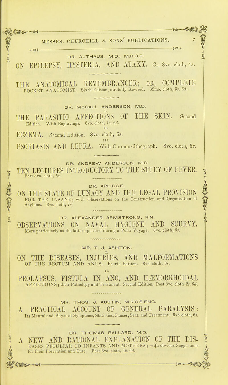 ^^^^ ^ MESSRS. CHURCHILL & SONS' PUBLICATIONS. 7 f ^ ■ ^ DR. ALTHAUS, M.D., M.R.C.P. m EPILEPSY, HYSTERIA, AND ATAXY. Cr. 8vo. doth, 4.. THE ANATOMICAL REMEMBRANCER; OR, COMPLETE POCKET ANATOMIST. Sixth Edition, carefully Revised. 32mo. cloth, 3s. Qd. DR. MCCALL ANDERSON, M.D. THE PARASITIC AEFECTIONS OF THE SKIN. Second Edition. With Engravings. 8vo. cloth, 7s. M. II. ECZEMA. Second Edition. 8vo. cloth, Gs. III. PSORIASIS AND LEPRA, with Chromo-lithograph. 8vo. cloth, 55. DR. ANDREW ANDERSON, M.D. . TEN LECTURES INTRODUCTORY TO THE STUDY OP PEVER. Post avo. doth, ,5s. ^ DR. ARLIDGE. $ ON THE STATE OF LUNACY AND THE LEGAL PROVISION FOR THE INSANE; with Observations on the Construction and Organisation of ^ Asylums. 8vo. cloth, 7s. DR. ALEXANDER ARMSTRONG, R.N. OBSERVATIONS ON NAVAL HYGIENE AND SCURVY. More particularly as the latter appeared during a Polar Voyage. Svo. cloth, 5s. MR. T. J. ASHTON. ON THE DISEASES, INJURIES, AND MALFORMATIONS OF THE RECTUM AND ANUS. Fourth Edition. 8vo. cloth, 8s. II. PROLAPSUS. FISTULA IN ANO, AND HiEMORRHOIDAL AFFECTIONS; their Pathology and Treatment. Second Edition. Post 8vo. cloth 2s. 6rf. MR. THOS. J. AUSTIN, M.R.C.S.ENG. A PRACTICAL ACCOUNT OF GENERAL PARALYSIS; Its Mental and Physical Symptoms, Statistics, Causes, Seat, and Treatment. 8vo.cloth, 6s. DR. THOMAS BALLARD, M.p. t A NEW AND RATIONAL EXPLANATION OF THE DIS- EASES PECULIAR TO INFANTS AND MOTHERS; with obvious Suggestions for their Prevention and Cure. Post 8vo. cloth, 4s. 6(/.