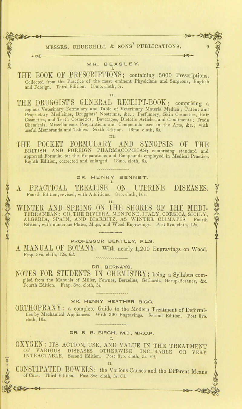^<3gp$^*©< MESSRS. CHURCHILL & SONs' PUBLICATIONS. 9 ■■ 30-«- MR. BEASLEY. THE BOOK OF PRESCRIPTIONS; containing 3000 Prescriptions. Collected from the Practice of the most eminent Physicians and Surgeons, English and Foreign. Third Edition. 18mo. cloth, Gs. II. THE DRUGGIST'S GENERAL RECEIPT-BOOK; comprising a copious Veterinary Formulary and Table of Veterinary Materia Medica ; Patent and Proprietary Medicines, Druggists' Nostrums, &c. ; Perfumery, Skin Cosmetics, Hair Cosmetics, and Teeth Cosmetics; Beverages, Dietetic Articles, and Condiments; Trade Chemicals, Miscellaneous Preparations and Compounds used in the Arts, &c.; with useful Memoranda and Tables. Sixth Edition. 18mo. cloth, 6s. HI. THE POCKET FORMULARY AND SYNOPSIS OF THE BRITISH AND FOREIGN PHARMACOPOEIAS; comprising standard and approved Formulae for the Preparations and Compounds employed in Medical Practice. Eighth Edition, corrected and enlarged. 18mo. cloth, 6s. DR. HENRY BENNET. A PRACTICAL TREATISEON UTERINE DISEASES. ? Fourth Edition, revised, with Additions. 8vo. cloth, 16s. WINTER AND SPRING ON THE SHORES OF THE MEDI- f TERRANEAN : OR, THE RIVIERA, MENTONE, ITALY, CORSICA, SICILY, -h ALGiiRIA, SPAIN, AND BIARRITZ, AS WINTER CLIMATES. Fourth P Edition, with numerous Plates, Maps, and Wood Engravings. Post 8vo. cloth, 12s. PROFESSOR BENTLEY, F.L.S. A MANUAL OF BOTANY. With nearly 1,200 Eng ravings on Wood. Fcap. 8vo. cloth, 12s. 6rf. DR. BERNAYS. NOTES FOR STUDENTS IN CHEMISTRY; being a Syllabus com- piled from the Manuals of MOler, Fownes, Berzelius, Gerhardt, Gorup-Besanez, &c. Fourth Edition. Fcap. 8vo. cloth, 3s. MR. HENRY HEATHER BIGG. ORTHOPRAXY; a complete Guide to the Modern Treatment of Deformi- ties by Mechanical Appliances. With 300 Engravings. Second Edition. Post 8vo. cloth, 10s. DR. S. B. BIRCH, M.D., M.R.C.P. I. OXYGEN: its action, use, and value in the treatment OF VARIOUS DISEASES OTHERVVISK INCURABLE OR VERY INTRACTABLE. Second Edition. Post 8vo. cloth, 3s. Qd. 11. CONSTIPATED BOWELS : the Various Causes and the Different Means of Cure. Third Edition. Post 8vo. cloth, 3s. 6(/. ^SH^-^ —