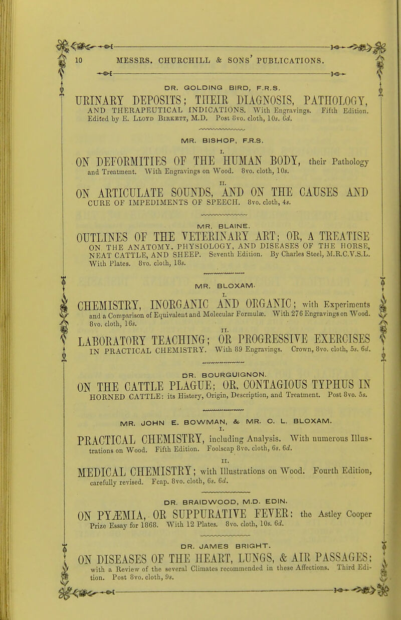 i — DR. QOLDINQ BIRD, F.R.S. URINAEY DEPOSITS; TITEIR DIAGNOSIS, PATnOLOGY, AND THERAPEUTICAL IND[CATIONS. With Engravings. Fifth Edition. Edited by E. Llotd Birkbit, M.D. Post livo. cloth, 10s. 6d. MR. BISHOP, F.R.S. ON DEFORMITIES OE THE 'hUMAN BODY, their Pathology and Treatment. With Engravings on Wood. 8vo. cloth, 10s. ON ARTICULATE SOUNDS, AND ON THE CAUSES AND CURE OF IMPEDIMENTS OP SPEECH. 8vo. cloth, 4s. MR. BLAINE. OUTLINES OE THE VETERINARY ART; OR, A TREATISE ON THE ANATOMY. PHYSIOLOGY, AND DISEASES OF THE HORSE, NEAT CATTLE, AND SHEEP. Seventh Edition. By Charles Steel, M.R.C.V.S.L. With Plates. 8vo. cloth, 18s. MR. BLOXAM. CHEMISTRY, INORGANIC AND ORGANIC; with Experiments | and a Comparison of Equivaleut and Molecular Formulas. With 276 Engravings on Wood. 8vo. cloth, 16s. • LABORATORY TEACHING; OR PROGRESSIVE EXERCISES IN PRACTICAL CHEMISTRY. With 89 Engravings. Crown, 8vo. cloth, 5s. 6d. DR. BOURGUIGNON. ON THE CATTLE PLAGUE; OR, CONTAGIOUS TYPHUS IN HORNED CATTLE: its History, Origin, Description, and Treatment. Post 8vo. 5s. MR. JOHN E. BOWMAN, So MR. C. L. BLOXAM. I. PRACTICAL CHEMISTRY, including Analysis. With numerous Illus- trations on Wood. Fifth Edition. Foolscap 8vo. cloth, 6s. 6d. II. MEDICAL CHEMISTRY; with illustrations on Wood. Fourth Edition, carefully revised. Fcap. 8vo. cloth, 6s. 6d. DR. BRAIDWOOD, M.D. EDIN. ON PYEMIA, OR SUPPURATIVE EEVER: the Astley Cooper Prize Essay for 1868. With 12 Plates. 8vo. cloth, 10s. 6d. DR. JAMES BRIGHT. ON DISEASES OF THE HEART, LUNGS, & AIR PASSAGES; with a Review of the several Climates recommended in these Affections. Third Edi- tion. Post 8vo. cloth, 9s. ——