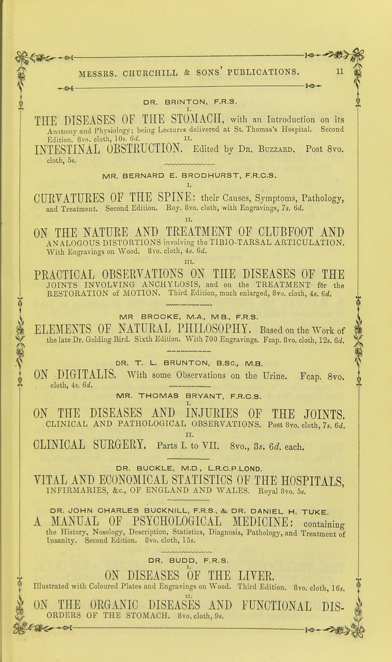 MESSRS. CHURCHILL & SONs' PUBLICATIONS. 11 -H=>t — ■ DR. BRINTON, F.R.S. I. TEE DISEASES OF THE STOMACH, wUli an introduction on its Anatomv and Physiology; being Lectures delivered at St. Thomas's Hospital. Second Edition. 8vn. cloth, 10s. 6rZ. II. INTESTINAL OBSTRUCTION. Edited by Dr. Buzzard. Post 8vo. cloth, 5s. _^ MR. BERNARD E. BRODHURST, F.R.C.S. I. ClIRYATURES OF THE SPINE: their Causes, Symptoms, Pathology, and Treatment. Second Edition. Roy. 8vo. cloth, with Engravings, 7s. 6d. II. ON THE NATURE AND TREATMENT OF CLUBFOOT AND ANALOGOUS DISTORTIONS involving the TIBIO-TARSAL ARTICULATION. With Engravings on Wood. 8vo. cloth, 4s. 6d. HI. PRACTICAL OBSERVATIONS ON THE DISEASES OF THE JOINTS INVOLVING ANCHYLOSIS, and on the TREATJMENT fdr the RESTORATION of MOTION. Third Edition, much enlarged, 8vo. cloth, 4s. 6d. MR BROOKE, M.A., MB., F.R.S. ELEMENTS OF NATURAL PHILOSOPHY. Based on the Work of the late Dr. Golding Bird. Sixth Edition. With 700 Engravings. Fcap. 8vo. cloth, 12s. 6ti. ^ DR. T. U. BRUNTON, B.SC, M.B. ON DIGITAlLIS. With some Observations on the Urine. Fcap. 8vo. cloth, 4s. 6d. ~ MR. THOMAS BRYANT, F.R.C.S. ON THE DISEASES AND INJURIES OF THE JOINTS. CLINICAL AND PATHOLOGICAL OBSERVATIONS. Post 8vo. cloth, 7s. 6(i. II. CLINICAL SURGERY. Parts I. to VII. 8vo., 3s. 6d. each. DR. BUCKLE, M.D., L.R.C.P.LOND. YITAL AND ECONOMICAL STATISTICS OF THE HOSPITALS, INFIRMARIES, &c., OF ENGLAND AND WALES. Royal 8vo. 5s. DR. JOHN CHARLES BUCKNILL, F.R.S., Sc DR. DANIEL H. TUKE A MANUAL OF PSYCHOLOGICAL MEDICINE: containing the History, Nosology, Description, Statistics, Diagnosis, Pathology, and Treatment of Insanity. Second Edition. 8vo. cloth, 15s. DR. BUDD, F.R.S. ON DISEASES OF THE LITER. Illustrated with Coloured Plates and Engravings on Wood. Third Edition. 8vo. cloth, 16s. ON THE ORGANIC DISEASES AND FUNCTIONAL Dis- orders OF THE STOMACH. 8vo. cloth, 9s. ,