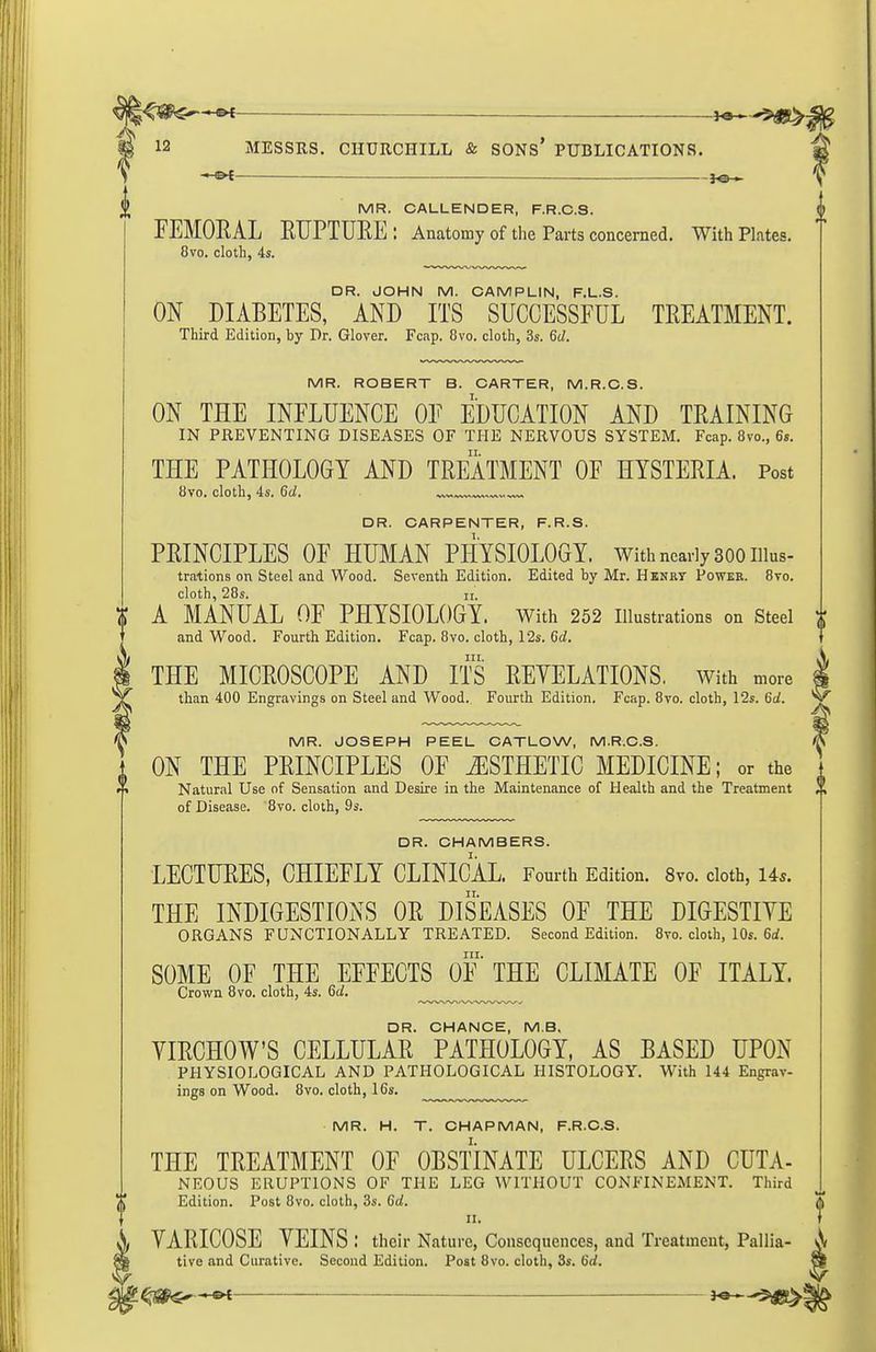 * —-——■ ™^ 3^ ^ MR. CALLENDER, F.R.G.S. FEMORAL RUPTURE: Anatomy of tlie Parts concerned. With Plates. 8vo. cloth, 4s. DR. JOHN M. CAMPLIN, F.L.S. ON DIABETES, AND ITS SUCCESSFUL TREATMENT. Third Edition, by Dr. Glover. Fcap. 8vo. cloth, 3s. 6d. MR. ROBERT B. CARTER, M.R.C.S. ON THE INFLUENCE OF EDUCATION AND TRAINING IN PREVENTING DISEASES OF THE NERVOUS SYSTEM. Fcap. 8vo., 6s. THE PATHOLOGY AND TREATMENT OF HYSTERIA. Post 8vo. cloth, 4s. 6d. DR. CARPENTER, F.R.S. PRINCIPLES OF HUMAN PHYSIOLOGY. With nearly 300 iiius- trations on Steel and Wood. Seventh Edition. Edited by Mr. Hknrt Powee. 8vo. cloth, 28s. II. A MANUAL OF PHYSIOLOGY. With 252 illustrations on steel and Wood. Fourth Edition. Fcap. 8vo. cloth, 12s. 6d. 111. THE MICROSCOPE AND ITS REYELATIONS. with more than 400 Engravings on Steel and Wood.. Fourth Edition. Fcap. 8vo. cloth, 12s. 6d. MR. JOSEPH PEEL CATLOW, M.R.C.S. ON THE PRINCIPLES OF iESTHETIC MEDICINE; or the Natural Use of Sensation and Desire in the Maintenance of Health and the Treatment of Disease. 8vo. cloth, 9s. DR. CHAMBERS. LECTURES, CHIEFLY CLINICAL. Fourth Edition. 8vo. cloth, Us. THE INDIGESTIONS OR DISEASES OF THE DIGESTIYE ORGANS FUNCTIONALLY TREATED. Second Edition. 8vo. cloth, 10s. 6i. III. SOME OF THE EFFECTS OF THE CLIMATE OF ITALY. Crown 8vo. cloth, 4s. 6c/. DR. CHANCE, M.B. YIRCHOW'S CELLULAR PATHOLOGY, AS BASED UPON PHYSIOLOGICAL AND PATHOLOGICAL HISTOLOGY. With 144 Engrav- ings on Wood. 8vo. cloth, 16s. MR. H. T. CHAPMAN, F.R.C.S. THE TREATMENT OF OBSTINATE ULCERS AND CUTA- NEOUS ERUPTIONS OF THE LEG WITHOUT CONFINEMENT. Third Edition. Post 8vo. cloth, 3s. 6d. II. YARICOSE YEINS : their Nature, Consequences, and Treatment, Pallia- tive and Curative. Second Edition. Post 8vo. cloth, 3s. 6d.