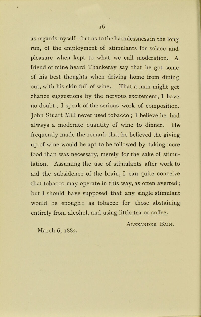as regards myself—but as to the harmlessness in the long run, of the employment of stimulants for solace and pleasure when kept to what we call moderation. A friend of mine heard Thackeray say that he got some of his best thoughts when driving home from dining out, with his skin full of wine. That a man might get chance suggestions by the nervous excitement, I have no doubt; I speak of the serious work of composition. John Stuart Mill never used tobacco ; I believe he had always a moderate quantity of wine to dinner. He frequently made the remark that he believed the giving up of wine would be apt to be followed by taking more food than was necessary, merely for the sake of stimu- lation. Assuming the use of stimulants after work to aid the subsidence of the brain, I can quite conceive that tobacco may operate in this way, as often averred ; but I should have supposed that any single stimulant would be enough: as tobacco for those abstaining entirely from alcohol, and using little tea or coffee. Alexander Bain.