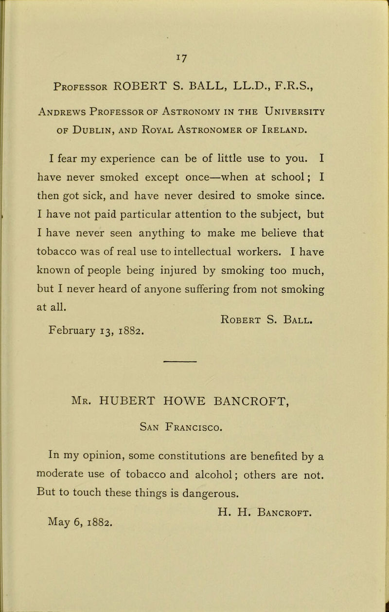 1 i7 Professor ROBERT S. BALL, LL.D., F.R.S., Andrews Professor of Astronomy in the University of Dublin, and Royal Astronomer of Ireland. I fear my experience can be of little use to you. I have never smoked except once—when at school; I then got sick, and have never desired to smoke since. I have not paid particular attention to the subject, but I have never seen anything to make me believe that tobacco was of real use to intellectual workers. I have known of people being injured by smoking too much, but I never heard of anyone suffering from not smoking at all. Robert S. Ball. February 13, 1882. Mr. HUBERT HOWE BANCROFT, San Francisco. In my opinion, some constitutions are benefited by a moderate use of tobacco and alcohol; others are not. But to touch these things is dangerous. H. H. Bancroft. May 6, 1882. 1