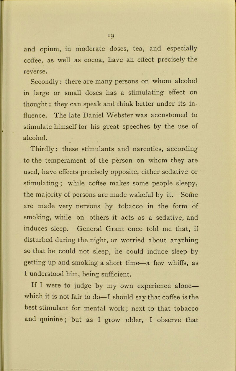 !9 and opium, in moderate doses, tea, and especially coffee, as well as cocoa, have an effect precisely the reverse. Secondly: there are many persons on whom alcohol in large or small doses has a stimulating effect on thought: they can speak and think better under its in- fluence. The late Daniel Webster was accustomed to stimulate himself for his great speeches by the use of alcohol. Thirdly: these stimulants and narcotics, according to the temperament of the person on whom they are used, have effects precisely opposite, either sedative or stimulating ; while coflee makes some people sleepy, the majority of persons are made wakeful by it. Some are made very nervous by tobacco in the form of smoking, while on others it acts as a sedative, and induces sleep. General Grant once told me that, if disturbed during the night, or worried about anything so that he could not sleep, he could induce sleep by getting up and smoking a short time—a few whiffs, as I understood him, being sufficient. If I were to judge by my own experience alone— which it is not fair to do—I should say that coffee is the best stimulant for mental work; next to that tobacco and quinine; but as I grow older, I observe that