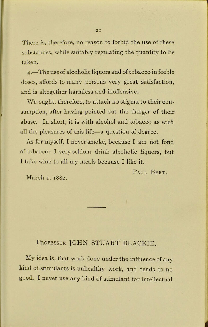 There is, therefore, no reason to forbid the use of these substances, while suitably regulating the quantity to be taken. 4.—The use of alcoholic liquors and of tobacco in feeble doses, affords to many persons very great satisfaction, and is altogether harmless and inoffensive. We ought, therefore, to attach no stigma to their con- sumption, after having pointed out the danger of their abuse. In short, it is with alcohol and tobacco as with all the pleasures of this life—a question of degree. As for myself, I never smoke, because I am not fond of tobacco: I very seldom drink alcoholic liquors, but I take wine to all my meals because I like it. Paul Bert. March 1, 1882. Professor JOHN STUART BLACKIE. My idea is, that work done under the influence of any kind of stimulants is unhealthy work, and tends to no good. I never use any kind of stimulant for intellectual i